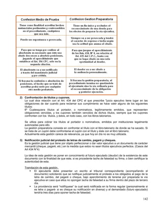 2) Confrontación de títulos y cupones.
   La cual dice relación con el Art. 434 del CPC el que prescribe "juicio ejecutivo tiene lugar en las
   obligaciones de dar cuando para reclamar sus cumplimiento se hace valer alguno de los siguientes
   títulos:
   6º Cualesquiera títulos al portador, o nominativos, legítimamente emitidos, que representen
   obligaciones vencidas, y los cupones también vencidos de dichos títulos, siempre que los cupones
   confronten con los títulos, y éstos, en todo caso, con los libros talonarios.

    Se utiliza para cobrar los títulos al portador o nominativos, emitidos por instituciones legalmente
    autorizadas para ello.
    La gestión preparatoria consiste en confrontar el título con el libro-talonario de donde se ha sacado. Si
    se trata de un cupón debe confrontarse el cupón con el título y éste con el libro talonario.
    Actualmente esta gestión carece de relevancia, ya que hoy en día no es muy utilizada.

3) Notificación judicial del protesto de letras de cambio, pagaré y cheques.
   Es la gestión judicial que tiene por objeto perfeccionar o dar valor ejecutivo a un documento de carácter
   mercantil (cheque, pagaré, etc.) en la medida que estos no sean títulos ejecutivos perfectos. (Casos del
   Art 434 N°4)

    La idea de esta gestión es poner en conocimiento al futuro ejecutado (deudor) de la existencia de este
    documento con la finalidad de que este, si es procedente tache de falsedad su firma, o bien certifique la
    autenticidad de esta.

    Tramitación de esta gestión.
        El ejecutante debe presentar un escrito al tribunal correspondiente (acompañando el
           documento) solicitando que se notifique judicialmente el protesto a los obligados al pago de la
           letra de cambio, del pagaré o cheque, bajo apercibimiento de tenerse por preparada la vía
           ejecutiva en caso que ellos no opongan tacha de falsedad a su firma dentro del plazo de tercero
           día.
        La providencia será “notifíquese” la cual será notificada en la forma regular (personalmente si
           es letra o pagaré- si es cheque su notificación en diversa) y el demandado (futuro ejecutado)
           tendría tres días para oponer tacha de falsedad.

                                                                                                         142
 