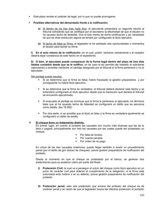      Este plazo reviste el carácter de legal, por lo que no puede prorrogarse.

     Posibles alternativas del demandado frente a la notificación;

          a) Si dentro de los tres días nada dice ; el ejecutante presentará un segundo escrito al
             tribunal solicitando que se certifique por el secretario la efectividad de que el deudor no
             ha opuesto tacha de falsedad. Con el solo merito de dicha certificación y sin necesidad
             de que se dicte resolución alguna se tendrá por configurado el titulo ejecutivo.

          b) Si tacha de falsa su firma; el legislador le ha señalado dos oportunidades o momentos
             al deudor para tachar su firma.

    I) En el acto mismo de la notificación; en el cual, podrá tacharse verbalmente y el receptor
    deberá dejar constancia de este hecho en el expediente.

    II) O bien, el ejecutado puede comparecer de la forma legal dentro del plazo de tres días
    fatales contados desde que se le notifica; en tal caso la ley permite dar traslado al solicitante
    (ejecutante) y acreditar mediante un peritaje designado por el tribunal si la firma pertenece o no al
    ejecutado.

    Del peritaje puede resultar;
           Si se determina que la firma es falsa; habrá fracasado la gestión preparatoria y por
               consiguiente no habrá titulo ejecutivo.

              Si se determina que la firma es verdadera; el tribunal deberá declarar este hecho y se
               entenderá configurado el titulo ejecutivo desde que la resolución que declara el tribunal
               se encuentre ejecutoriada.

              Si evacuado el peritaje se concluye que la firma le pertenece al ejecutado, en términos
               tales que el ha opuesto tacha de falsedad se configurará un delito que se sanciona
               como estafa (ley 18.092)

              Por otra parte, si se acredita que el titulo es falso y la firma es verdadera igualmente se
               configurará un delito de estafa.

       El cheque tiene un tratamiento distinto.
        En primer lugar, en cuento al protesto las causales son mucho más diversas que las de la
        letra o pagaré; principalmente son tres las causales por las cuales puede ser protestado un
        cheque;
                                           Por falta de fondos.
                                           Por cuenta cerrada
                                           Por orden de no pago.

        En virtud de las tres causales anteriores; puede llegar también a existir un procedimiento
        penal (por el delito de giro doloso de cheques) previa gestión preparatoria de notificación del
        protesto.

        Desde el momento en que el cheque es protestado por el banco, se generan dos
        pretensiones para su posterior cobro por parte del titular;

          I)   Pretensión Civil; la cual va a perseguir el cobro del cheque como titulo ejecutivo en un
               juicio de carácter civil para obtener el cumplimiento de la obligación, si la firma está
               autorizada ante notario o en su defecto, previa gestión preparatoria de notificación del
               protesto.


          II) Pretensión penal; esta otra pretensión que emana del protesto del cheque es de
              carácter penal y en razón de que el legislador busca dar efectiva protección al portador

                                                                                                     143
 