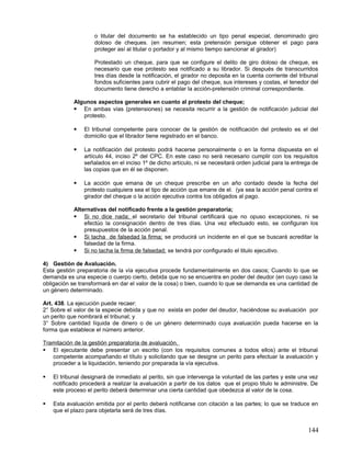 o titular del documento se ha establecido un tipo penal especial, denominado giro
                    doloso de cheques. (en resumen; esta pretensión persigue obtener el pago para
                    proteger así al titular o portador y al mismo tiempo sancionar al girador)

                    Protestado un cheque, para que se configure el delito de giro doloso de cheque, es
                    necesario que ese protesto sea notificado a su librador. Si después de transcurridos
                    tres días desde la notificación, el girador no deposita en la cuenta corriente del tribunal
                    fondos suficientes para cubrir el pago del cheque, sus intereses y costas, el tenedor del
                    documento tiene derecho a entablar la acción-pretensión criminal correspondiente.

            Algunos aspectos generales en cuanto al protesto del cheque;
             En ambas vías (pretensiones) se necesita recurrir a la gestión de notificación judicial del
               protesto.

               El tribunal competente para conocer de la gestión de notificación del protesto es el del
                domicilio que el librador tiene registrado en el banco.

               La notificación del protesto podrá hacerse personalmente o en la forma dispuesta en el
                artículo 44, inciso 2º del CPC. En este caso no será necesario cumplir con los requisitos
                señalados en el inciso 1º de dicho artículo, ni se necesitará orden judicial para la entrega de
                las copias que en él se disponen.

               La acción que emana de un cheque prescribe en un año contado desde la fecha del
                protesto cualquiera sea el tipo de acción que emane de el. (ya sea la acción penal contra el
                girador del cheque o la acción ejecutiva contra los obligados al pago.

            Alternativas del notificado frente a la gestión preparatoria;
             Si no dice nada; el secretario del tribunal certificará que no opuso excepciones, ni se
                efectúo la consignación dentro de tres días. Una vez efectuado esto, se configuran los
                presupuestos de la acción penal.
             Si tacha de falsedad la firma; se producirá un incidente en el que se buscará acreditar la
                falsedad de la firma.
             Si no tacha la firma de falsedad; se tendrá por configurado el titulo ejecutivo.

4) Gestión de Avaluación.
Esta gestión preparatoria de la vía ejecutiva procede fundamentalmente en dos casos; Cuando lo que se
demanda es una especie o cuerpo cierto, debida que no se encuentra en poder del deudor (en cuyo caso la
obligación se transformará en dar el valor de la cosa) o bien, cuando lo que se demanda es una cantidad de
un género determinado.

Art. 438. La ejecución puede recaer:
2° Sobre el valor de la especie debida y que no exista en poder del deudor, haciéndose su avaluación por
un perito que nombrará el tribunal; y
3° Sobre cantidad líquida de dinero o de un género determinado cuya avaluación pueda hacerse en la
forma que establece el número anterior.

Tramitación de la gestión preparatoria de avaluación.
 El ejecutante debe presentar un escrito (con los requisitos comunes a todos ellos) ante el tribunal
   competente acompañando el título y solicitando que se designe un perito para efectuar la avaluación y
   proceder a la liquidación, teniendo por preparada la vía ejecutiva.

   El tribunal designará de inmediato al perito, sin que intervenga la voluntad de las partes y este una vez
    notificado procederá a realizar la avaluación a partir de los datos que el propio titulo le administre. De
    este proceso el perito deberá determinar una cierta cantidad que obedezca al valor de la cosa.

   Esta avaluación emitida por el perito deberá notificarse con citación a las partes; lo que se traduce en
    que el plazo para objetarla será de tres días.


                                                                                                          144
 