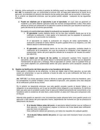     Además, dicha avaluación no reviste el carácter de definitiva según se desprende de lo dispuesto en el
     Art. 440 “La avaluación que, en conformidad al artículo 438, se haga para determinar el monto de la
     ejecución, se entenderá sin perjuicio del derecho de las partes para pedir que se aumente o disminuya.”
     De lo anterior se desprende entonces, que las partes podrán adoptar cualquiera de las siguientes
     actitudes;

         a) Puede ser objetada por el ejecutante o por el ejecutado; en cuyo caso se generará un
            incidente y por tanto deberán aplicarse todas las normas correspondientes a ellos. Para estos
            efectos se tendrá por preparada la vía ejecutiva cuando la resolución que resuelva el asunto por
            parte del tribunal se encuentre ejecutoriada.

             En cuento a la oportunidad para objetar la avaluación es necesario distinguir;
                  El ejecutante; puede objetarla dentro de los tres días contados desde que se le ha
                    notificado la avaluación, o bien apelar a la resolución que ha aceptado la avaluación
                    (cuando se ha promovido vía incidente)

                     Si el ejecutante no objeta la avaluación en ninguna de estas oportunidades, la
                     avaluación contenida en dicho informe de perito quedará firme a su respecto y con ella
                     deberá deducir la demanda ejecutiva.

                    El ejecutado puede objetarla dentro de los tres días siguientes, contados desde la
                     notificación de la avaluación, (en cuyo de producirá un incidente) o bien objetarla con
                     posterioridad, dentro del juicio ejecutivo através de la excepción de “exceso de avalúo”
                     (Art 464 N°8)

         b) Si no se objeta por ninguna de las partes; la avaluación quedará firme respecto al
            ejecutante, por lo que con ella podrá deducir la demanda ejecutiva y solicitar que se despache
            mandamiento de ejecución y embargo. Para el ejecutado en cambio, esta no quedará firme ya
            que podrá objetarla con posterioridad dentro del juicio ejecutivo como excepción (exceso de
            avalúo)

5)   Gestión de Notificación del titulo ejecutivo a los herederos del deudor.
      Esta gestión a diferencia de las anteriores, no tiene por objeto crear el titulo ejecutivo, ya que este
      existe con anterioridad. Lo que se pretende a través de esta, es la sola notificación del titulo a los
      respectivos herederos.

       Art. 1377 CC “Los títulos ejecutivos contra el difunto lo serán igualmente contra los herederos, pero
       los acrededores no podrán entablar o llevar adelante la ejecución, sino pasados ocho días después
       de la notificación judicial de sus títulos”

       De lo anterior se desprende entonces, que esta gestión procede cuando el deudor fallece y su
       obligación no es personalísima, por lo que se transfiere dicha obligación a sus herederos. En términos
       tales que para que el acrededor pueda iniciar la ejecución deberá previamente dar conocimiento a los
       herederos sobre la existencia de este titulo y estos tendrán un plazo de 8 días para comparecer ante
       el tribunal.

       Además esta gestión en atención a las circunstancias puede utilizarse tanto como gestión previa a la
       ejecución o bien dentro del juicio ejecutivo mismo, dependiendo del momento en que se produzca el
       fallecimiento del deudor:

                    Si el deudor fallece antes del juicio; el ejecutante deberá solicitar que se notifique el
                     titulo ejecutivo a los herederos y esperar un término de 8 días desde esta notificación
                     para dar inicio a la ejecución.
                     Esta notificación deberá ser personal y con todos los requisitos de cualquier gestión.

                     Si el deudor fallece dentro del juicio; en cuyo caso será necesario hacer una previa
                     distinción;


                                                                                                         145
 