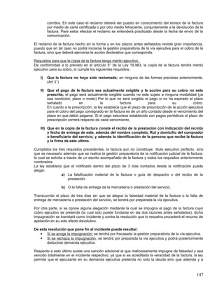 corridos. En este caso el reclamo deberá ser puesto en conocimiento del emisor de la factura
         por medio de carta certificada o por otro medio fehaciente, conjuntamente a la devolución de la
         factura. Para estos efectos el reclamo se entenderá practicado desde la fecha de envío de la
         comunicación.

El reclamo de la factura hecho en la forma y en los plazos antes señalados reviste gran importancia,
puesto que en tal caso no podrá iniciarse la gestión preparatoria de la vía ejecutiva para el cobro de la
factura, sino que deberá ejercerse la acción declarativa que corresponda.

Requisitos para que la copia de la factura tenga merito ejecutivo.
De conformidad a lo previsto en el artículo 5° de la Ley 19.983, la copia de la factura tendrá merito
ejecutivo para su cobro, si cumple los siguientes requisitos:

    I)   Que la factura no haya sido reclamada; en ninguna de las formas previstas anteriormente.
         (Art 3°)

    II) Que el pago de la factura sea actualmente exigible y la acción para su cobro no este
        prescrita; el pago será actualmente exigible cuando no este sujeto a ninguna modalidad (ya
        sea condición, plazo o modo) Por lo que no será exigible el pago si no ha expirado el plazo
        señalado            en            la         factura           para          su            cobro.
        En cuanto a la prescripción, la ley establece que el plazo de prescripción de la acción ejecutiva
        para el cobro del pago consignado en la factura es de un año contado desde el vencimiento del
        plazo en que debió pagarse. Si el pago estuviese establecido con pagos periódicos el plazo de
        prescripción correrá respecto de cada vencimiento.

    III) Que en la copia de la factura conste el recibo de la prestación con indicación del recinto
         y fecha de entrega de esta, además del nombre completo, Rut y domicilio del comprador
         o beneficiario del servicio, y además la identificación de la persona que recibe la factura
         y la firma de este ultimo.

Cumplidos los tres requisitos precedentes, la factura aun no constituye titulo ejecutivo perfecto, sino
que es necesario además que se realice la gestión preparatoria de la notificación judicial de la factura,
la cual se solicita a través de un escrito acompañado de la factura y todos los requisitos anteriormente
nombrados.
La ley establece que el notificado dentro del plazo de 3 días contados desde la notificación puede
alegar;
                   a) La falsificación material de la factura o guía de despacho o del recibo de la
                       prestación.

                 b) O la falta de entrega de la mercadería o prestación del servicio.

Transcurrido el plazo de tres días sin que se alegue la falsedad material de la factura o la falta de
entrega de mercadería o prestación del servicio, se tendrá por preparada la vía ejecutiva.

Por otra parte, si se opone alguna alegación mediante la cual se impugna el pago de la factura cuyo
cobro ejecutivo se pretende (la cual solo puede fundarse en las dos razones antes señaladas), dicha
impugnación se tramitará como incidente y contra la resolución que lo resuelva procederá el recurso de
apelación en su solo efecto devolutivo.

De esta resolución que pone fin al incidente puede resultar;
    Si se acoge la impugnación; se tendrá por fracasada la gestión preparatoria de la vía ejecutiva.
    Si se rechaza la impugnación; se tendrá por preparada la vía ejecutiva y podrá posteriormente
       deducirse demanda ejecutiva.

Respecto a esto último existe una sanción adicional al que maliciosamente impugne de falsedad y sea
vencido totalmente en el incidente respectivo; ya que si es acreditada la veracidad de la factura, la ley
permite que el ejecutante en su demanda ejecutiva pretenda no solo la deuda sino que además y a



                                                                                                     147
 