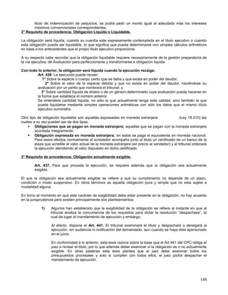 titulo de indemnización de perjuicios, se podrá pedir un monto igual al adeudado más los intereses
       máximos convencionales correspondientes.
2° Requisito de procedencia; Obligación Liquida o Liquidable.

La obligación será liquida; cuando su cuantía este expresamente contemplada en el titulo ejecutivo o cuando
esta obligación pueda ser liquidable, lo que significa que pueda determinarse con simples cálculos aritméticos
en base a los antecedentes que el propio titulo ejecutivo proporciona.

A su respecto cabe recordar que la obligación liquidable requiere necesariamente de la gestión preparatoria de
la vía ejecutiva; de Avaluación para perfeccionarse y transformarse a obligación liquida.

Con todo lo anterior, la obligación será liquida cuando la ejecución recaiga;
        Art. 438. La ejecución puede recaer:
           1° Sobre la especie o cuerpo cierto que se deba y que exista en poder del deudor;
             2° Sobre el valor de la especie debida y que no exista en poder del deudor, haciéndose su
        avaluación por un perito que nombrará el tribunal; y
           3° Sobre cantidad líquida de dinero o de un género determinado cuya avaluación pueda hacerse en
        la forma que establece el número anterior.
        Se entenderá cantidad líquida, no sólo la que actualmente tenga esta calidad, sino también la que
        pueda liquidarse mediante simples operaciones aritméticas con sólo los datos que el mismo título
        ejecutivo suministre.

Otro tipo de obligación liquidable son aquellas expresadas en moneda extranjera                  (Ley 18.010) las
cuales a su vez pueden ser de dos tipos;
     Obligaciones que se pagan en moneda extranjera; aquellas que se pagan con la moneda extranjera
        acordada íntegramente.
     Obligación expresada en moneda extranjera; en estas se paga el equivalente en moneda nacional.
        Para estos efectos normalmente el acrededor acompaña junto al titulo un certificado de un banco de la
        plaza que acredite el valor actual de la moneda extranjera (en precio al vendedor) y el tribunal ordenará
        la ejecución atendiendo al valor dispuesto en dicho certificado.

3° Requisito de procedencia; Obligación actualmente exigible.

        Art. 437. Para que proceda la ejecución, se requiere además que la obligación sea actualmente
        exigible.

El que la obligación sea actualmente exigible se refiere a que su cumplimiento no depende de un plazo,
condición o modo suspensivo. En otros términos es aquella obligación pura y simple que no esta sujeta a
modalidad alguna.

En torno al momento en que este carácter de exigibilidad debe estar presente en la obligación, no hay acuerdo
en la jurisprudencia pero existen principalmente dos planteamientos;

            1)    Algunos han establecido que la exigibilidad de la obligación se refiere al instante en que el
                  tribunal analiza la concurrencia de los requisitos para dictar la resolución “despachase”, la
                  cual da lugar al mandamiento de ejecución y embargo.

                  Al efecto, dispone el Art. 441. El tribunal examinará el título y despachará o denegará la
                  ejecución, sin audiencia ni notificación del demandado, aun cuando se haya éste apersonado
                  en el juicio.

                  En conformidad a lo anterior, esta tesis razona sobre la base que el Art 441 del CPC obliga el
                  juez a revisar el titulo, por lo que además deber examinar si la obligación es o no actualmente
                  exigible. En otras palabras esta tesis plantea que el juez debe examinar todos los
                  presupuestos procesales y solo si cumplen con todos ellos, el juez podrá despachar el
                  mandamiento de ejecución.




                                                                                                             148
 