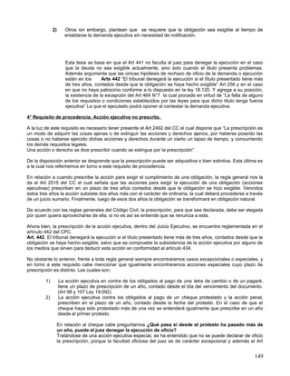 2)      Otros sin embargo, plantean que se requiere que la obligación sea exigible al tiempo de
                      entablarse la demanda ejecutiva sin necesidad de notificación.




                      Esta tesis se basa en que el Art 441 no faculta al juez para denegar la ejecución en el caso
                      que la deuda no sea exigible actualmente, sino solo cuando el titulo presenta problemas.
                      Además argumenta que las únicas hipótesis de rechazo de oficio de la demanda o ejecución
                      están en los      Arts 442 “El tribunal denegará la ejecución si el título presentado tiene más
                      de tres años, contados desde que la obligación se haya hecho exigible” Art 256 y en el caso
                      en que no haya patrocinio conforme a lo dispuesto en la ley 18.120. Y agrega a su posición,
                      la existencia de la excepción del Art 464 N°7 la cual procede en virtud de “La falta de alguno
                      de los requisitos o condiciones establecidos por las leyes para que dicho titulo tenga fuerza
                      ejecutiva” La que el ejecutado podrá oponer al contestar la demanda ejecutiva.

4° Requisito de procedencia; Acción ejecutiva no prescrita.

A la luz de este requisito es necesario tener presente el Art 2492 del CC el cual dispone que “La prescripción es
un modo de adquirir las cosas ajenas o de extinguir las acciones y derechos ajenos, por haberse poseído las
cosas o no haberse ejercido dichas acciones y derechos durante un cierto un lapso de tiempo, y concurriendo
los demás requisitos legales.
Una acción o derecho se dice prescribir cuando se extingue por la prescripción”

De la disposición anterior se desprende que la prescripción puede ser adquisitiva o bien extintiva. Esta última es
a la cual nos referiremos en torno a este requisito de procedencia.

En relación a cuando prescribe la acción para exigir el cumplimiento de una obligación, la regla general nos la
da el Art 2515 del CC el cual señala que las acciones para exigir la ejecución de una obligación (acciones
ejecutivas) prescriben en un plazo de tres años contados desde que la obligación se hizo exigible. Vencidos
estos tres años la acción subsiste dos años más con el carácter de ordinaria, la cual deberá procederse a través
de un juicio sumario. Finalmente, luego de esos dos años la obligación se transformará en obligación natural.

De acuerdo con las reglas generales del Código Civil, la prescripción, para que sea declarada, debe ser alegada
por quien quiera aprovecharse de ella, si no es así se entiende que se renuncia a esta.

Ahora bien, la prescripción de la acción ejecutiva, dentro del Juicio Ejecutivo, se encuentra reglamentada en el
artículo 442 del CPC.
Art. 442. El tribunal denegará la ejecución si el título presentado tiene más de tres años, contados desde que la
obligación se haya hecho exigible; salvo que se compruebe la subsistencia de la acción ejecutiva por alguno de
los medios que sirven para deducir esta acción en conformidad al artículo 434.

No obstante lo anterior, frente a toda regla general siempre encontraremos casos excepcionales o especiales, y
en torno a este requisito cabe mencionar que igualmente encontraremos acciones especiales cuyo plazo de
prescripción es distinto. Las cuales son;

         1)        La acción ejecutiva en contra de los obligados al pago de una letra de cambio o de un pagaré,
                   tiene un plazo de prescripción de un año, contado desde el día del vencimiento del documento.
                   (Art 98 y 107 Ley 19.092)
         2)        La acción ejecutiva contra los obligados al pago de un cheque protestado y la acción penal,
                   prescriben en el plazo de un año, contado desde la fecha del protesto. En el caso de que el
                   cheque haya sido protestado más de una vez se entenderá igualmente que prescribe en un año
                   desde el primer protesto.

                   En relación al cheque cabe preguntarnos ¿Qué pasa si desde el protesto ha pasado más de
                   un año, puede el juez denegar la ejecución de oficio?
                   Tratándose de una acción ejecutiva especial, se ha entendido que no se puede declarar de oficio
                   la prescripción, porque la facultad oficiosa del juez es de carácter excepcional y además el Art


                                                                                                                 149
 