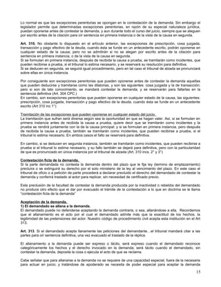 Lo normal es que las excepciones perentorias se opongan en la contestación de la demanda; Sin embargo el
legislador permite que determinadas excepciones perentorias, en razón de su especial naturaleza jurídica,
puedan oponerse antes de contestar la demanda, y aun durante todo el curso del juicio, siempre que se aleguen
por escrito antes de la citación para oír sentencia en primera instancia o de la vista de la causa en segunda.

Art. 310. No obstante lo dispuesto en el artículo anterior, las excepciones de prescripción, cosa juzgada,
transacción y pago efectivo de la deuda, cuando ésta se funde en un antecedente escrito, podrán oponerse en
cualquier estado de la causa; pero no se admitirán si no se alegan por escrito antes de la citación para
sentencia en primera instancia, o de la vista de la causa en segunda.
Si se formulan en primera instancia, después de recibida la causa a prueba, se tramitarán como incidentes, que
pueden recibirse a prueba, si el tribunal lo estima necesario, y se reservará su resolución para definitiva.
Si se deducen en segunda, se seguirá igual procedimiento, pero en tal caso el tribunal de alzada se pronunciará
sobre ellas en única instancia.

Por consiguiente son excepciones perentorias que pueden oponerse antes de contestar la demanda aquellas
que pueden deducirse y tramitarse como las dilatorias, y son las siguientes: cosa juzgada y la de transacción;
pero si son de lato conocimiento, se mandará contestar la demanda, y se reservarán para fallarlas en la
sentencia definitiva (Art. 304 CPC.)
En cambio, son excepciones perentorias que pueden oponerse en cualquier estado de la causa, las siguientes:
prescripción, cosa juzgada, transacción y pago efectivo de la deuda, cuando ésta se funde en un antecedente
escrito (Art 310 inc 1°)

Tramitación de las excepciones que pueden oponerse en cualquier estado del juicio.
La tramitación que sufran será diversa según sea la oportunidad en que se hagan valer. Así, si se formulan en
primera instancia antes de recibida la causa a prueba, quiere decir que se tramitarán como incidentes y la
prueba se rendirá juntamente con la de la causa principal; y si se formulan en primera instancia, pero después
de recibida la causa a prueba, también se tramitarán como incidentes, que pueden recibirse a prueba, si el
tribunal lo estima necesario. En ambos casos el fallo se reservará para definitiva.

En cambio, si se deducen en segunda instancia, también se tramitarán como incidentes, que pueden recibirse a
prueba si el tribunal lo estima necesario, y su fallo también se dejará para definitiva, pero con la particularidad
de que es pronunciado en única instancia por el tribunal de alzada (Art. 310 incs. 2° y 3°)

Contestación ficta de la demanda.
Si la parte demandada no contesta la demanda dentro del plazo que le fija ley (termino de emplazamiento)
precluira o se extinguirá su derecho por el solo ministerio de la ley al vencimiento del plazo. En este caso el
tribunal de oficio o a petición de parte procederá a declarar precluido el derecho del demandado de contestar la
demanda y conferirá traslado al actor para replicar, sin necesidad de certificado previo.

Esta preclusión de la facultad de contestar la demanda producida por la inactividad o rebeldía del demandado
no produce otro efecto que el dar por evacuado el trámite de la contestación a lo que en doctrina se le llama
“contestación ficta de la demanda”

Aceptación de la demanda.
1) El demandado se allana a la demanda.
El demandado puede no defenderse aceptando la demanda contraria, o sea, allanándose a ella. Recordemos
que el allanamiento es el acto por el cual el demandado admite más que la exactitud de los hechos, la
legitimidad de las pretensiones del actor. Nuestro código de procedimiento civil acepta esta institución en el Art
313.

Art. 313. Si el demandado acepta llanamente las peticiones del demandante…el tribunal mandará citar a las
partes para oír sentencia definitiva, una vez evacuado el traslado de la réplica.

El allanamiento a la demanda puede ser expreso o tácito, será expreso cuando el demandado reconoce
categóricamente los hechos y el derecho invocado en la demanda; será tácito cuando el demandado, sin
contestar la demanda, deposita la cosa o ejecuta el acto de que se reclama.

Cabe señalar que para allanarse a la demanda no se requiere de una capacidad especial, fuera de la necesaria
para actuar en juicio; y tratándose de apoderado se necesita de poder especial para aceptar la demanda

                                                                                                                15
 