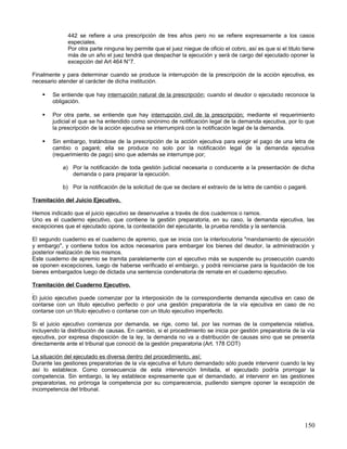 442 se refiere a una prescripción de tres años pero no se refiere expresamente a los casos
              especiales.
              Por otra parte ninguna ley permite que el juez niegue de oficio el cobro, así es que si el titulo tiene
              más de un año el juez tendrá que despachar la ejecución y será de cargo del ejecutado oponer la
              excepción del Art 464 N°7.

Finalmente y para determinar cuando se produce la interrupción de la prescripción de la acción ejecutiva, es
necesario atender al carácter de dicha institución.

       Se entiende que hay interrupción natural de la prescripción; cuando el deudor o ejecutado reconoce la
        obligación.

       Por otra parte, se entiende que hay interrupción civil de la prescripción; mediante el requerimiento
        judicial el que se ha entendido como sinónimo de notificación legal de la demanda ejecutiva, por lo que
        la prescripción de la acción ejecutiva se interrumpirá con la notificación legal de la demanda.

       Sin embargo, tratándose de la prescripción de la acción ejecutiva para exigir el pago de una letra de
        cambio o pagaré; ella se produce no solo por la notificación legal de la demanda ejecutiva
        (requerimiento de pago) sino que además se interrumpe por;

            a) Por la notificación de toda gestión judicial necesaria o conducente a la presentación de dicha
               demanda o para preparar la ejecución.

            b) Por la notificación de la solicitud de que se declare el extravío de la letra de cambio o pagaré.

Tramitación del Juicio Ejecutivo.

Hemos indicado que el juicio ejecutivo se desenvuelve a través de dos cuadernos o ramos.
Uno es el cuaderno ejecutivo, que contiene la gestión preparatoria, en su caso, la demanda ejecutiva, las
excepciones que el ejecutado opone, la contestación del ejecutante, la prueba rendida y la sentencia.

El segundo cuaderno es el cuaderno de apremio, que se inicia con la interlocutoria "mandamiento de ejecución
y embargo", y contiene todos los actos necesarios para embargar los bienes del deudor, la administración y
posterior realización de los mismos.
Este cuaderno de apremio se tramita paralelamente con el ejecutivo más se suspende su prosecución cuando
se oponen excepciones, luego de haberse verificado el embargo, y podrá reiniciarse para la liquidación de los
bienes embargados luego de dictada una sentencia condenatoria de remate en el cuaderno ejecutivo.

Tramitación del Cuaderno Ejecutivo.

El juicio ejecutivo puede comenzar por la interposición de la correspondiente demanda ejecutiva en caso de
contarse con un título ejecutivo perfecto o por una gestión preparatoria de la vía ejecutiva en caso de no
contarse con un título ejecutivo o contarse con un titulo ejecutivo imperfecto.

Si el juicio ejecutivo comienza por demanda, se rige, como tal, por las normas de la competencia relativa,
incluyendo la distribución de causas. En cambio, si el procedimiento se inicia por gestión preparatoria de la vía
ejecutiva, por expresa disposición de la ley, la demanda no va a distribución de causas sino que se presenta
directamente ante el tribunal que conoció de la gestión preparatoria (Art. 178 COT)

La situación del ejecutado es diversa dentro del procedimiento, así:
Durante las gestiones preparatorias de la vía ejecutiva el futuro demandado sólo puede intervenir cuando la ley
así lo establece. Como consecuencia de esta intervención limitada, el ejecutado podría prorrogar la
competencia. Sin embargo, la ley establece expresamente que el demandado, al intervenir en las gestiones
preparatorias, no prórroga la competencia por su comparecencia, pudiendo siempre oponer la excepción de
incompetencia del tribunal.




                                                                                                                150
 