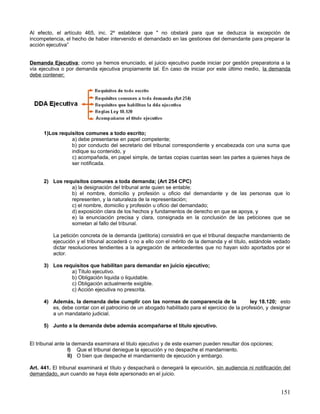 Al efecto, el artículo 465, inc. 2º establece que " no obstará para que se deduzca la excepción de
incompetencia, el hecho de haber intervenido el demandado en las gestiones del demandante para preparar la
acción ejecutiva”


Demanda Ejecutiva; como ya hemos enunciado, el juicio ejecutivo puede iniciar por gestión preparatoria a la
vía ejecutiva o por demanda ejecutiva propiamente tal. En caso de iniciar por este último medio, la demanda
debe contener;




      1)Los requisitos comunes a todo escrito;
                 a) debe presentarse en papel competente;
                 b) por conducto del secretario del tribunal correspondiente y encabezada con una suma que
                 indique su contenido, y
                 c) acompañada, en papel simple, de tantas copias cuantas sean las partes a quienes haya de
                 ser notificada.


      2) Los requisitos comunes a toda demanda; (Art 254 CPC)
                a) la designación del tribunal ante quien se entable;
                b) el nombre, domicilio y profesión u oficio del demandante y de las personas que lo
                representen, y la naturaleza de la representación;
                c) el nombre, domicilio y profesión u oficio del demandado;
                d) exposición clara de los hechos y fundamentos de derecho en que se apoya, y
                e) la enunciación precisa y clara, consignada en la conclusión de las peticiones que se
                sometan al fallo del tribunal.

          La petición concreta de la demanda (petitoria) consistirá en que el tribunal despache mandamiento de
          ejecución y el tribunal accederá o no a ello con el mérito de la demanda y el título, estándole vedado
          dictar resoluciones tendientes a la agregación de antecedentes que no hayan sido aportados por el
          actor.

      3) Los requisitos que habilitan para demandar en juicio ejecutivo;
                a) Titulo ejecutivo.
                b) Obligación liquida o liquidable.
                c) Obligación actualmente exigible.
                c) Acción ejecutiva no prescrita.

      4) Además, la demanda debe cumplir con las normas de comparencia de la                    ley 18.120; esto
         es, debe contar con el patrocinio de un abogado habilitado para el ejercicio de la profesión, y designar
         a un mandatario judicial.

      5) Junto a la demanda debe además acompañarse el titulo ejecutivo.


El tribunal ante la demanda examinara el titulo ejecutivo y de este examen pueden resultar dos opciones;
                  I) Que el tribunal deniegue la ejecución y no despache el mandamiento.
                  II) O bien que despache el mandamiento de ejecución y embargo.

Art. 441. El tribunal examinará el título y despachará o denegará la ejecución, sin audiencia ni notificación del
demandado, aun cuando se haya éste apersonado en el juicio.


                                                                                                            151
 