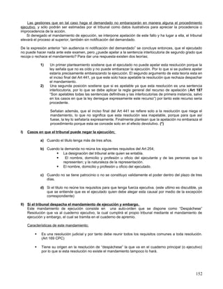 Las gestiones que en tal caso haga el demandado no embarazarán en manera alguna el procedimiento
ejecutivo, y sólo podrán ser estimadas por el tribunal como datos ilustrativos para apreciar la procedencia o
improcedencia de la acción.
    Si denegado el mandamiento de ejecución, se interpone apelación de este fallo y ha lugar a ella, el tribunal
elevará el proceso al superior, también sin notificación del demandado.

De la expresión anterior “sin audiencia ni notificación del demandado” se concluye entonces, que el ejecutado
no puede hacer nada ante este examen, pero ¿puede apelar a la sentencia interlocutoria de segundo grado que
recoja o rechace el mandamiento? Para dar una respuesta existen dos teorías;

             1)   Un primer planteamiento sostiene que el ejecutado no puede apelar esta resolución porque la
                  ley señala que no es oído y no puede embarazar la ejecución. Por lo que si se pudiera apelar
                  estaría precisamente embarazando la ejecución. El segundo argumento de esta teoría esta en
                  el inciso final del Art 441, ya que este solo hace apelable la resolución que rechaza despachar
                  el mandamiento.
             2)   Una segunda posición sostiene que si es apelable ya que esta resolución es una sentencia
                  interlocutoria, por lo que se debe aplicar la regla general del recurso de apelación ( Art 187
                  “Son apelables todas las sentencias definitivas y las interlocutorias de primera instancia, salvo
                  en los casos en que la ley deniegue expresamente este recurso”) por tanto este recurso seria
                  procedente.

                   Señalan además, que el inciso final del Art 441 se refiere solo a la resolución que niega el
                   mandamiento, lo que no significa que esta resolución sea inapelable, porque para que así
                   fuese, la ley lo señalaría expresamente. Finalmente plantean que la apelación no embaraza el
                   procedimiento porque esta se concede solo en el efecto devolutivo. (*)

I)   Casos en que el tribunal puede negar la ejecución;

             a) Cuando el titulo tenga más de tres años.

             b) Cuando la demanda no reúna los siguientes requisitos del Art 254;
                      La designación del tribunal ante quien se entabla.
                         El nombre, domicilio y profesión u oficio del ejecutante y de las personas que lo
                         representen; y la naturaleza de la representación.
                      El nombre, domicilio y profesión u oficio del ejecutado.

             c) Cuando no se tiene patrocinio o no se constituyo validamente el poder dentro del plazo de tres
                días.

             d) Si el titulo no reúne los requisitos para que tenga fuerza ejecutiva. (este ultimo es discutible, ya
                que se entiende que es el ejecutado quien debe alegar esta causal por medio de la excepción
                correspondiente)

II) Si el tribunal despacha el mandamiento de ejecución y embargo.
    Este mandamiento de ejecución consiste en una auto-orden que se dispone como “Despáchese”
    Resolución que va al cuaderno ejecutivo, la cual cumplirá el propio tribunal mediante el mandamiento de
    ejecución y embargo, el cual se tramita en el cuaderno de apremio.

     Características de este mandamiento;

            Es una resolución judicial y por tanto debe reunir todos los requisitos comunes a toda resolución.
             (Art 169 CPC)

            Tiene su origen en la resolución de “despáchese” la que va en el cuaderno principal (o ejecutivo)
             por lo que si esta resolución no existe el mandamiento tampoco lo hará.




                                                                                                               152
 