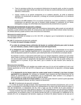    Tiene la naturaleza jurídica de una sentencia interlocutoria de segundo grado, es decir es aquella
            que resuelve sobre algún trámite que debe servir de base en el pronunciamiento de una sentencia
            definitiva o interlocutoria.

           Incluso, cuando no se oponen excepciones en el cuaderno ejecutivo, se omite la sentencia
            definitiva y el mandamiento de ejecución y embargo se convierte procesalmente, en la sentencia
            final del juicio.

            Al efecto el Art 472 establece “Si no se oponen excepciones, se omitirá la sentencia y bastará el
            mandamiento de ejecución para que el acreedor pueda perseguir la realización de los bienes
            embargados y el pago, de conformidad a las disposiciones del procedimiento de apremio”

Menciones del mandamiento de ejecución y embargo.
El mandamiento de ejecución y embargo, pese a ser una sentencia interlocutoria, debe cumplir con una serie de
requisitos y puede contener otros tantos. En consecuencia, este mandamiento debe contener ciertas menciones
de carácter esencial y puede contener otras menciones de la naturaleza.

Menciones de carácter esencial.
Las menciones esenciales se señalan en el Art. 443 CPC, al disponer que el mandamiento de ejecución y
embargo debe contener:

Art. 443. El mandamiento de ejecución contendrá:
   1° La orden de requerir de pago al deudor.

    2º La orden de embargar bienes suficientes del deudor en cantidad suficiente para cubrir la deuda
      con sus intereses y costas, si éste no paga en el acto del requerimiento

    3º La designación de un depositario provisional; este depositario es el administrador de los bienes
      embargados, es quien responde legalmente por su conservación, incluso penalmente (ya que existe el
      delito de depositario alzado) En la practica, quien desempeña este rol normalmente es el propio deudor.

      No obstante lo anterior, el ejecutante podrá pedir que no se designe depositario, petición que solo tendrá
      efecto hasta el momento del embargo ya que por definición no hay embargo sin depositario. De acuerdo
      con ello es posible omitir la designación del depositario atendiendo a que ello se puede verificar con
      posterioridad en el proceso. Es por esto último, que el carácter de esta mención como esencial es
      discutida.

Menciones de la naturaleza.
Las menciones de la naturaleza son aquellas que pueden estar que si no es así son suplidas por la ley y son
tratadas igualmente en el Art. 443 del CPC al disponer que el mandamiento de ejecución y embargo puede
contener:

      1º La designación de los bienes sobre los cuales puede recaer el embargo y que hace el propio
      ejecutante en su demanda. Sin embargo es necesario hacer presente que este señalamiento de los
      bienes se transformará en un señalamiento que el mandamiento debe contener si se persigue la
      ejecución sobre un cuerpo cierto que está en poder del deudor.
      2º La solicitud de auxilio de la fuerza pública; la cual sólo puede intervenir cuando la parte ejecutante
      lo pide, no pudiendo el tribunal, de oficio, ordenar tal intervención.

    Art. 443. El mandamiento de ejecución contendrá:
    1° La orden de requerir de pago al deudor. Este requerimiento debe hacérsele personalmente; pero si no es
habido, se procederá en conformidad al artículo 44, expresándose en la copia a que dicho artículo se refiere, a
más del mandamiento, la designación del día, hora y lugar que fije el ministro de fe para practicar el
requerimiento. No concurriendo a esta citación el deudor, se hará inmediatamente y sin más trámite el embargo.
    Cuando el deudor haya sido notificado personalmente o con arreglo al artículo 44 para otra gestión anterior
al requerimiento, se procederá a éste y a los demás trámites del juicio, en conformidad a lo establecido en los
artículos 48 a 53. La designación del domicilio, exigida por el artículo 49, deberá hacerse en tal caso por el



                                                                                                            153
 