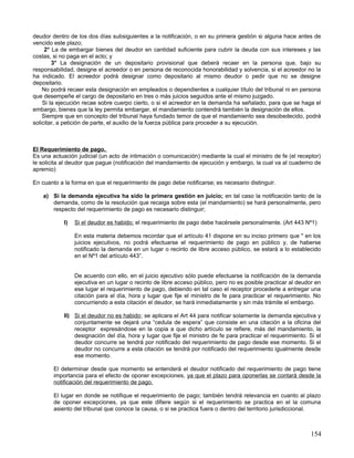 deudor dentro de los dos días subsiguientes a la notificación, o en su primera gestión si alguna hace antes de
vencido este plazo;
     2° La de embargar bienes del deudor en cantidad suficiente para cubrir la deuda con sus intereses y las
costas, si no paga en el acto; y
        3° La designación de un depositario provisional que deberá recaer en la persona que, bajo su
responsabilidad, designe el acreedor o en persona de reconocida honorabilidad y solvencia, si el acreedor no la
ha indicado. El acreedor podrá designar como depositario al mismo deudor o pedir que no se designe
depositario.
    No podrá recaer esta designación en empleados o dependientes a cualquier título del tribunal ni en persona
que desempeñe el cargo de depositario en tres o más juicios seguidos ante el mismo juzgado.
    Si la ejecución recae sobre cuerpo cierto, o si el acreedor en la demanda ha señalado, para que se haga el
embargo, bienes que la ley permita embargar, el mandamiento contendrá también la designación de ellos.
    Siempre que en concepto del tribunal haya fundado temor de que el mandamiento sea desobedecido, podrá
solicitar, a petición de parte, el auxilio de la fuerza pública para proceder a su ejecución.



El Requerimiento de pago.
Es una actuación judicial (un acto de intimación o comunicación) mediante la cual el ministro de fe (el receptor)
le solicita al deudor que pague (notificación del mandamiento de ejecución y embargo, la cual va al cuaderno de
apremio)

En cuanto a la forma en que el requerimiento de pago debe notificarse; es necesario distinguir.

    a) Si la demanda ejecutiva ha sido la primera gestión en juicio; en tal caso la notificación tanto de la
       demanda, como de la resolución que recaiga sobre esta (el mandamiento) se hará personalmente, pero
       respecto del requerimiento de pago es necesario distinguir;

            I)   Si el deudor es habido; el requerimiento de pago debe hacérsele personalmente. (Art 443 Nº1)

                 En esta materia debemos recordar que el artículo 41 dispone en su inciso primero que " en los
                 juicios ejecutivos, no podrá efectuarse el requerimiento de pago en público y, de haberse
                 notificado la demanda en un lugar o recinto de libre acceso público, se estará a lo establecido
                 en el Nº1 del artículo 443”.


                 De acuerdo con ello, en el juicio ejecutivo sólo puede efectuarse la notificación de la demanda
                 ejecutiva en un lugar o recinto de libre acceso público, pero no es posible practicar al deudor en
                 ese lugar el requerimiento de pago, debiendo en tal caso el receptor procederle a entregar una
                 citación para el día, hora y lugar que fije el ministro de fe para practicar el requerimiento. No
                 concurriendo a esta citación el deudor, se hará inmediatamente y sin más trámite el embargo.

            II) Si el deudor no es habido ; se aplicara el Art 44 para notificar solamente la demanda ejecutiva y
                conjuntamente se dejará una “cedula de espera” que consiste en una citación a la oficina del
                receptor expresándose en la copia a que dicho artículo se refiere, más del mandamiento, la
                designación del día, hora y lugar que fije el ministro de fe para practicar el requerimiento. Si el
                deudor concurre se tendrá por notificado del requerimiento de pago desde ese momento. Si el
                deudor no concurre a esta citación se tendrá por notificado del requerimiento igualmente desde
                ese momento.

        El determinar desde que momento se entenderá el deudor notificado del requerimiento de pago tiene
        importancia para el efecto de oponer excepciones, ya que el plazo para oponerlas se contará desde la
        notificación del requerimiento de pago.

        El lugar en donde se notifique el requerimiento de pago; también tendrá relevancia en cuanto al plazo
        de oponer excepciones, ya que este difiere según si el requerimiento se practica en el la comuna
        asiento del tribunal que conoce la causa, o si se practica fuera o dentro del territorio jurisdiccional.



                                                                                                               154
 