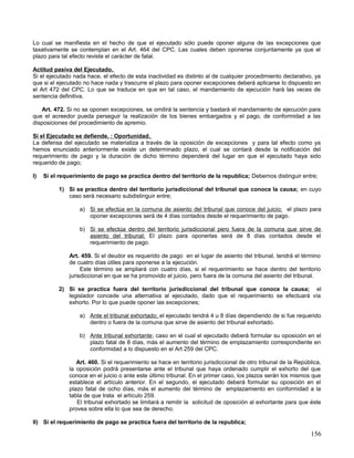 Lo cual se manifiesta en el hecho de que el ejecutado sólo puede oponer alguna de las excepciones que
taxativamente se contemplan en el Art. 464 del CPC. Las cuales deben oponerse conjuntamente ya que el
plazo para tal efecto reviste el carácter de fatal.

Actitud pasiva del Ejecutado.
Si el ejecutado nada hace, el efecto de esta inactividad es distinto al de cualquier procedimiento declarativo, ya
que si el ejecutado no hace nada y trascurre el plazo para oponer excepciones deberá aplicarse lo dispuesto en
el Art 472 del CPC. Lo que se traduce en que en tal caso, el mandamiento de ejecución hará las veces de
sentencia definitiva.

    Art. 472. Si no se oponen excepciones, se omitirá la sentencia y bastará el mandamiento de ejecución para
que el acreedor pueda perseguir la realización de los bienes embargados y el pago, de conformidad a las
disposiciones del procedimiento de apremio.

Si el Ejecutado se defiende. : Oportunidad.
La defensa del ejecutado se materializa a través de la oposición de excepciones y para tal efecto como ya
hemos enunciado anteriormente existe un determinado plazo, el cual se contará desde la notificación del
requerimiento de pago y la duración de dicho término dependerá del lugar en que el ejecutado haya sido
requerido de pago;

I)   Si el requerimiento de pago se practica dentro del territorio de la republica; Debemos distinguir entre;

          1) Si se practica dentro del territorio jurisdiccional del tribunal que conoce la causa; en cuyo
             caso será necesario subdistinguir entre;

                  a) Si se efectúa en la comuna de asiento del tribunal que conoce del juicio; el plazo para
                     oponer excepciones será de 4 días contados desde el requerimiento de pago.

                  b) Si se efectúa dentro del territorio jurisdiccional pero fuera de la comuna que sirve de
                     asiento del tribunal; El plazo para oponerlas será de 8 días contados desde el
                     requerimiento de pago.

              Art. 459. Si el deudor es requerido de pago en el lugar de asiento del tribunal, tendrá el término
              de cuatro días útiles para oponerse a la ejecución.
                   Este término se ampliará con cuatro días, si el requerimiento se hace dentro del territorio
              jurisdiccional en que se ha promovido el juicio, pero fuera de la comuna del asiento del tribunal.

          2) Si se practica fuera del territorio jurisdiccional del tribunal que conoce la causa; el
             legislador concede una alternativa al ejecutado, dado que el requerimiento se efectuará vía
             exhorto. Por lo que puede oponer las excepciones;

                  a) Ante el tribunal exhortado; el ejecutado tendrá 4 u 8 días dependiendo de si fue requerido
                     dentro o fuera de la comuna que sirve de asiento del tribunal exhortado.

                  b) Ante tribunal exhortante; caso en el cual el ejecutado deberá formular su oposición en el
                     plazo fatal de 8 días, más el aumento del término de emplazamiento correspondiente en
                     conformidad a lo dispuesto en el Art 259 del CPC.

                 Art. 460. Si el requerimiento se hace en territorio jurisdiccional de otro tribunal de la República,
              la oposición podrá presentarse ante el tribunal que haya ordenado cumplir el exhorto del que
              conoce en el juicio o ante este último tribunal. En el primer caso, los plazos serán los mismos que
              establece el artículo anterior. En el segundo, el ejecutado deberá formular su oposición en el
              plazo fatal de ocho días, más el aumento del término de emplazamiento en conformidad a la
              tabla de que trata el artículo 259.
                 El tribunal exhortado se limitará a remitir la solicitud de oposición al exhortante para que éste
              provea sobre ella lo que sea de derecho.

II) Si el requerimiento de pago se practica fuera del territorio de la republica;

                                                                                                                156
 