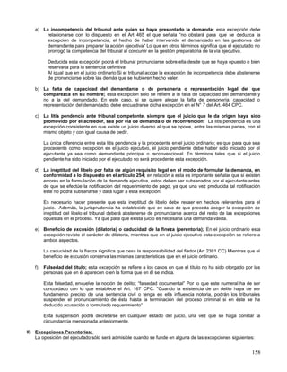 a) La incompetencia del tribunal ante quien se haya presentado la demanda; esta excepción debe
        relacionarse con lo dispuesto en el Art 465 el que señala “no obstará para que se deduzca la
        excepción de incompetencia, el hecho de haber intervenido el demandado en las gestiones del
        demandante para preparar la acción ejecutiva" Lo que en otros términos significa que el ejecutado no
        prorrogó la competencia del tribunal al concurrir en la gestión preparatoria de la vía ejecutiva.

          Deducida esta excepción podrá el tribunal pronunciarse sobre ella desde que se haya opuesto o bien
          reservarla para la sentencia definitiva
          Al igual que en el juicio ordinario Si el tribunal acoge la excepción de incompetencia debe abstenerse
          de pronunciarse sobre las demás que se hubieren hecho valer.

   b) La falta de capacidad del demandante o de personería o representación legal del que
      comparezca en su nombre; esta excepción sólo se refiere a la falta de capacidad del demandante y
      no a la del demandado. En este caso, si se quiere alegar la falta de personería, capacidad o
      representación del demandado, debe encuadrarse dicha excepción en el N° 7 del Art. 464 CPC.

   c) La litis pendencia ante tribunal competente, siempre que el juicio que le da origen haya sido
      promovido por el acreedor, sea por vía de demanda o de reconvención; La litis pendencia es una
      excepción consistente en que existe un juicio diverso al que se opone, entre las mismas partes, con el
      mismo objeto y con igual causa de pedir.

        La única diferencia entre esta litis pendencia y la procedente en el juicio ordinario; es que para que sea
        procedente como excepción en el juicio ejecutivo, el juicio pendiente debe haber sido iniciado por el
        ejecutante ya sea como demandante principal o reconvencional. En términos tales que si el juicio
        pendiente ha sido iniciado por el ejecutado no será procedente esta excepción.

   d) La ineptitud del libelo por falta de algún requisito legal en el modo de formular la demanda, en
      conformidad a lo dispuesto en el artículo 254; en relación a esta es importante señalar que si existen
      errores en la formulación de la demanda ejecutiva, estos deben ser subsanados por el ejecutante antes
      de que se efectúe la notificación del requerimiento de pago, ya que una vez producida tal notificación
      este no podrá subsanarse y dará lugar a esta excepción.

        Es necesario hacer presente que esta ineptitud de libelo debe recaer en hechos relevantes para el
        juicio. Además, la jurisprudencia ha establecido que en caso de que proceda acoger la excepción de
        ineptitud del libelo el tribunal deberá abstenerse de pronunciarse acerca del resto de las excepciones
        opuestas en el proceso. Ya que para que exista juicio es necesaria una demanda válida.

   e) Beneficio de excusión (dilatoria) o caducidad de la fineza (perentoria); En el juicio ordinario esta
      excepción reviste el carácter de dilatoria, mientras que en el juicio ejecutivo esta excepción se refiere a
      ambos aspectos.

        La caducidad de la fianza significa que cesa la responsabilidad del fiador (Art 2381 CC) Mientras que el
        beneficio de excusión conserva las mismas características que en el juicio ordinario.

   f)   Falsedad del titulo; esta excepción se refiere a los casos en que el título no ha sido otorgado por las
        personas que en él aparecen o en la forma que en él se indica.

        Esta falsedad, envuelve la noción de delito; “falsedad documental” Por lo que este numeral ha de ser
        concordado con lo que establece el Art. 167 CPC. "Cuando la existencia de un delito haya de ser
        fundamento preciso de una sentencia civil o tenga en ella influencia notoria, podrán los tribunales
        suspender el pronunciamiento de ésta hasta la terminación del proceso criminal si en éste se ha
        deducido acusación o formulado requerimiento”

        Esta suspensión podrá decretarse en cualquier estado del juicio, una vez que se haga constar la
        circunstancia mencionada anteriormente.

II) Excepciones Perentorias;
    La oposición del ejecutado sólo será admisible cuando se funde en alguna de las excepciones siguientes:


                                                                                                              158
 