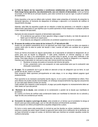 a) La falta de alguno de los requisitos o condiciones establecidos por las leyes para que dicho
   título tenga fuerza ejecutiva, sea absolutamente, sea con relación al demandado; como ya hemos
   enunciado, el Art 464 es en principio taxativo, pero este numeral es el que en rigor, le quita el carácter
   de taxatividad.

     Estos requisitos a los que se refiere este numeral, deben estar presentes al momento de presentar la
     demanda ejecutiva, al momento de despachar el embargo o ejecución o al momento de notificar el
     requerimiento de pago.

     Además, esta falta de requisitos puede ser en relación a todas las personas o en relación a alguien
     determinado (ejecutado) lo que significa que no podrá oponerse el titulo respectivo a cualquier persona
     o bien respecto del ejecutado.

     Ejemplos de esta excepción respecto al demandado (ejecutado);
         Si la sentencia que genera el titulo ejecutivo obliga a pagar la deuda y se trata de ejecutar al
            fiador que no intervino en aquel juicio.
         Si se trata de una obligación condicional y la condición suspensiva no se ha cumplido.

b) El exceso de avalúo en los casos de los incisos 2º y 3º del artículo 438;
   Avalúo es una gestión preparatoria de la vía ejecutiva que tiene lugar cuando se debe una especie o
   cuerpo cierto que no esta en poder del deudor o bien, cuando se debe una cantidad de un genero
   determinado.

     Como ya hemos enunciado en alguna oportunidad, es el ejecutante el solicitará la designación de un
     perito para que se liquide la obligación. Y este perito mediante un informe asignara un valor
     determinado en base a los antecedentes que el propio titulo le aporte, el cual será notificado a las
     partes. Para tales efectos si el ejecutante nada dice, se tendrá por liquida la obligación a su respecto,
     mientras que el ejecutado (si cree que la cosa vale menos) tendrá dos opciones;
              Reclamar el exceso de avalúo al momento del informe del perito.
              O bien, presentarla como una excepción en esta oportunidad para que la avaluación sea
                 efectuada nuevamente.

c) El pago; “Es la prestación de lo que se debe en atención al tipo de obligación que se tiene, la cual
   puede ser de dar, hacer o no hacer”
   Esta excepción debe oponerse principalmente en esta etapa, si no se alega deberá pagarse igual
   posteriormente.

     Para oponerla no es necesario acompañar escrito alguno, no en cuanto a admisibilidad se refiere. Pero
     para efectos de prueba resulta recomendable, sin embargo excepcionalmente hay algunas actuaciones
     en que este pago deberá constar por escrito.
     Cabe señalar que respecto a esta excepción, el pago que puede alegarse no necesariamente debe ser
     total, basta con que sea parcial.

d)    Remisión de la deuda; esta consiste en la condenación o perdón de la deuda que manifiesta el
     acrededor.
     En cuanto a la forma de verificar esta condenación basta con manifestar la intención de no cobrarla y
     dejar de ella una constancia por escrito.


e) Concesión de espera o prorroga de plazo; esta consiste en un tiempo que el acrededor le otorga al
   deudor para que este pueda pagar, que va más allá del plazo primitivamente acordado.
   Esta excepción se refiere principalmente a aquellas obligaciones a plazo.

     En torno a como opera esta excepción; lo normal es que las deudas se cobren mediante organismos
     externos y puede que estos hayan iniciado la ejecución pero antes de la notificación de la demanda, ya
     se haya convenido un pago en cuotas, en términos tales que mientras se cumplen aquellas cuotas se
     notifica la demanda.



                                                                                                          159
 