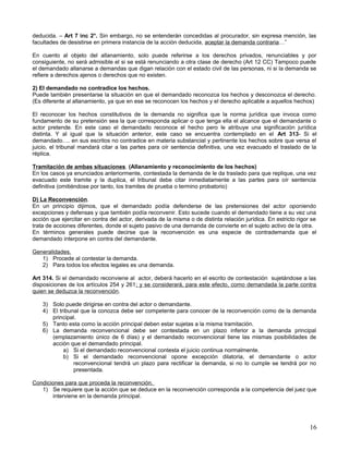 deducida. – Art 7 inc 2°. Sin embargo, no se entenderán concedidas al procurador, sin expresa mención, las
facultades de desistirse en primera instancia de la acción deducida, aceptar la demanda contraria…”

En cuento al objeto del allanamiento, solo puede referirse a los derechos privados, renunciables y por
consiguiente, no será admisible el si se está renunciando a otra clase de derecho (Art 12 CC) Tampoco puede
el demandado allanarse a demandas que digan relación con el estado civil de las personas, ni si la demanda se
refiere a derechos ajenos o derechos que no existen.

2) El demandado no contradice los hechos.
Puede también presentarse la situación en que el demandado reconozca los hechos y desconozca el derecho.
(Es diferente al allanamiento, ya que en ese se reconocen los hechos y el derecho aplicable a aquellos hechos)

El reconocer los hechos constitutivos de la demanda no significa que la norma jurídica que invoca como
fundamento de su pretensión sea la que corresponda aplicar o que tenga ella el alcance que el demandante o
actor pretende. En este caso el demandado reconoce el hecho pero le atribuye una significación jurídica
distinta. Y al igual que la situación anterior, este caso se encuentra contemplado en el Art 313- Si el
demandado…. en sus escritos no contradice en materia substancial y pertinente los hechos sobre que versa el
juicio, el tribunal mandará citar a las partes para oír sentencia definitiva, una vez evacuado el traslado de la
réplica.

Tramitación de ambas situaciones. (Allanamiento y reconocimiento de los hechos)
En los casos ya enunciados anteriormente, contestada la demanda de le da traslado para que replique, una vez
evacuado este tramite y la duplica, el tribunal debe citar inmediatamente a las partes para oír sentencia
definitiva (omitiéndose por tanto, los tramites de prueba o termino probatorio)

D) La Reconvención.
En un principio dijimos, que el demandado podía defenderse de las pretensiones del actor oponiendo
excepciones y defensas y que también podía reconvenir. Esto sucede cuando el demandado tiene a su vez una
acción que ejercitar en contra del actor, derivada de la misma o de distinta relación jurídica. En estricto rigor se
trata de acciones diferentes, donde el sujeto pasivo de una demanda de convierte en el sujeto activo de la otra.
En términos generales puede decirse que la reconvención es una especie de contrademanda que el
demandado interpone en contra del demandante.

Generalidades.
   1) Procede al contestar la demanda.
   2) Para todos los efectos legales es una demanda.

Art 314. Si el demandado reconviene al actor, deberá hacerlo en el escrito de contestación sujetándose a las
disposiciones de los artículos 254 y 261; y se considerará, para este efecto, como demandada la parte contra
quien se deduzca la reconvención.

    3) Solo puede dirigirse en contra del actor o demandante.
    4) El tribunal que la conozca debe ser competente para conocer de la reconvención como de la demanda
       principal.
    5) Tanto esta como la acción principal deben estar sujetas a la misma tramitación.
    6) La demanda reconvencional debe ser contestada en un plazo inferior a la demanda principal
       (emplazamiento único de 6 días) y el demandado reconvencional tiene las mismas posibilidades de
       acción que el demandado principal.
            a) Si el demandado reconvencional contesta el juicio continua normalmente.
            b) Si el demandado reconvencional opone excepción dilatoria, el demandante o actor
                reconvencional tendrá un plazo para rectificar la demanda, si no lo cumple se tendrá por no
                presentada.

Condiciones para que proceda la reconvención.
   1) Se requiere que la acción que se deduce en la reconvención corresponda a la competencia del juez que
       interviene en la demanda principal.




                                                                                                                 16
 