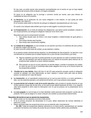 En ese caso, se podrá oponer esta excepción acompañándola con el escrito en que se haya dejado
        constancia del convenio entre el deudor y el órgano acrededor.

        En teoría no es obligación que la prorroga o convenio conste por escrito, pero para efectos de
        credibilidad se hace en la practica.

   f)   La Novacion; es la sustitución de una nueva obligación a otra anterior, la cual queda por tanto
        extinguida. (Art 1628 CC)
        En la novacion debe existir la intención de extinguir la obligación reemplazándola por otra nueva.

        En cuanto a los cheques cabe señalar que el que no este pagado no producirá novacion

   g) La Compensación; es un modo de extinguir las obligaciones, que opera cuando acrededor y deudor lo
      son recíprocamente y se extingue la obligación hasta por la de menor valor.

        Requisitos para que la compensación proceda;
            Que ambas deudas sean de dinero o de cosas fungibles o indeterminadas de igual género y
                calidad.
            Que ambas deudas sean liquidas.
            Que ambas sean actualmente exigibles.

   h) La nulidad de la obligación; la cual consiste en una sanción que lleva a la ineficacia del acto jurídico,
      en atención a algún vicio del acto.
      En esta concurren ambos tipos de nulidad, ya sea absoluta o relativa.

        En la práctica existen diversas teorías respecto a la admisibilidad de esta excepción, en atención a que
        normalmente se considera que la nulidad requiere de un juicio de lato conocimiento y por tanto;

            1) Algunos sostienen que esta no podrá oponerse en juicio ejecutivo en razón el carácter breve de
               este, por ello plantean que esta se deduce pero con reserva de acciones (para reservar así, la
               prueba de esta nulidad en un juicio ordinario posterior.

            2) Otra posición es que en el juicio ejecutivo se permite alegar y tramitar la excepción de nulidad,
               en razón de que si la ley lo contempla debe poder alegarse sino la ley no lo incluiría dentro de
               las excepciones posibles.

   i)    Perdida de la cosa debida; (titulo XIX libro IV del CC) esta excepción procede cuando la obligación
        consiste en estregar una cosa determinada, es decir, especie o cuerpo cierto pero esta se pierde,
        perece o se destruye sin culpa del deudor.

   j)   La transacción; es un equivalente jurisdiccional por el cual se pone termino a un juicio pendiente y
        esta, una vez subscrita equivale a una sentencia de termino, por lo que produce cosa juzgada.

   k) La prescripción de la deuda o solo de la acción ejecutiva; esta procede en aquella situación en que
      el titulo ejecutivo tenga más de tres años, en tal caso el juez deberá declararla de oficio. A su respecto
      cabe tener presente lo dicho sobre la interrupción civil, la cual se produce con la presentación de la
      demanda.

   l)   La cosa juzgada; la cual se basa en la tripe identidad, podrá oponerse esta excepción cuando ella se
        presente. Por la cual se alega el no volver a discutir una cuestión ya solucionada anteriormente.

Requisitos del escrito en que se oponen las excepciones.
    Debe cumplir con los requisitos comunes a todo escrito.
    Si es la primera actuación del demandado en el juicio, deben observarse las normas referentes al
       patrocinio y poder.
    Deben oponerse todas las excepciones de las que se pretenda valer conjuntamente.
          Art. 465. Todas las excepciones deberán oponerse en un mismo escrito, expresándose con claridad
       y precisión los hechos y los medios de prueba de que el deudor intente valerse para acreditarlas.

                                                                                                            160
 