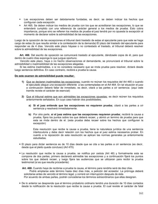     Las excepciones deben ser debidamente fundadas, es decir, se deben indicar los hechos que
          configuran cada excepción.
         Art 465. Se deben indicar los medios de prueba con los que se acreditaran las excepciones, lo que se
          entenderá cumplido con una referencia de carácter general a los medios de prueba. Esto cobra
          importancia, porque sino se refieren los medios de prueba el juez tendrá por no opuesta la excepción al
          momento de declarar sobre la admisibilidad de las excepciones.

Luego de la oposición de las excepciones el tribunal dará traslado de estas al ejecutante para que este se haga
cargo de estas (lo que resulta similar a la contestación de la demanda) El plazo del traslado del ejecutante para
responder es de 4 días. Vencido este plazo háyase o no contestado el traslado, el tribunal deberá resolver
sobre la admisibilidad de las excepciones.

    Art. 466. Del escrito de oposición se comunicará traslado al ejecutante, dándosele copia de él, para que
dentro de cuatro días exponga lo que juzgue oportuno.
    Vencido este plazo, haya o no hecho observaciones el demandante, se pronunciará el tribunal sobre la
admisibilidad o inadmisibilidad de las excepciones alegadas.
    Si las estima inadmisibles, o si no considera necesario que se rinda prueba para resolver, dictará desde
luego sentencia definitiva. En caso contrario, recibirá a prueba la causa.

De este examen de admisibilidad puede resultar;

        1) Que se declaren inadmisibles las excepciones; cuando no reúnan los requisitos del Art 465 o cuando
           el ejecutado alegue una excepción diferente a las contempladas en el Art 464. En tal situación el juez
           a continuación deberá fallar de inmediato, es decir, citará a las partes a oír sentencia. (aquí este
           tramite reviste el carácter de esencial)

        2) Que el tribunal estime que son admisibles las excepciones opuestas; es decir reúnen los requisitos
           anteriormente señalados. En cuyo caso habrán dos posibilidades;

              a) Si el juez entiende que las excepciones no requieren prueba; citará a las partes a oír
                 sentencia y resolverá inmediatamente.

              b) Por otra parte, si el juez estima que las excepciones requieren prueba; recibirá la causa a
                 prueba, fijara los puntos sobre los que deberá recaer, y abrirá un termino de prueba para que
                 esta se rinda dentro de el. (esta prueba debe recaer sobre los hechos que configuran la
                 excepción)

                  Esta resolución que recibe la causa a prueba, tiene la naturaleza jurídica de una sentencia
                  interlocutoria y debe decir relación con los hechos que el juez estima necesarios probar. En
                  cuanto a la reposición de esta resolución se aplican las normas generales ya anteriormente
                  estudiadas.

     El plazo para dictar sentencia es de 10 días desde que se cita a las partes a oír sentencia (es decir,
      desde que el pleito quede concluso) (Art 470)

     La resolución que recibe la causa a prueba, se notifica por cedula (Art 48) y formalmente esta se
      compone de dos partes; primero declarará admisible las excepciones y a continuación fijará los puntos
      sobre los que deberá recaer, y luego fijara las audiencias que se utilizaran para recibir la prueba
      testimonial (si es que resulta procedente)

        Art. 468. Cuando haya de recibirse a prueba la causa, el término para rendirla será de diez días.
               Podrá ampliarse este término hasta diez días más, a petición del acreedor. La prórroga deberá
         solicitarse antes de vencido el término legal, y correrá sin interrupción después de éste.
         Por acuerdo de ambas partes, podrán concederse los términos extraordinarios que ellas designen.

     De lo anterior se desprende que el término probatorio ordinario tendrá una duración de 10 días contados
      desde la notificación de la resolución que recibe la causa a prueba. El cual reviste el carácter de fatal

                                                                                                             161
 