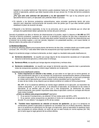respecto a la prueba testimonial. Este termino puede ampliarse hasta por 10 días más siempre que lo
      solicite el ejecutante, petición que debe hacerse antes de que venzan los 10 días del termino probatorio
      ordinario.
      ¿Por qué solo ante solicitud del ejecutante y no del ejecutado? Por que la ley presume que el
      ejecutante tiene la razón y el ejecutado solo pretende dilatar el proceso.

     En relación a los términos probatorios extraordinarios; estos proceden igualmente dentro del juicio
      ejecutivo pero dependen exclusivamente del acuerdo entre las partes (por lo que ellas también podrán
      establecer el plazo de duración de este)

     Respecto a los términos especiales, la ley no se pronuncia, por lo que se entiende que en virtud del
      principio de supletoriedad deben aplicarse las normas del juicio ordinario.

Vencido el probatorio se abre un término de observaciones a la prueba, según lo dispone el Art 469 del CPC
“Vencido el término probatorio, quedarán los autos en la secretaría por espacio de seis días a disposición de
las partes, antes de pronunciar sentencia. Durante este plazo podrán hacerse por escrito las observaciones que
el examen de la prueba sugiera, y una vez vencido, háyanse o no presentado escritos, y sin nuevo trámite, el
tribunal citará a las partes para oír sentencia”

La Sentencia Ejecutiva.
La sentencia definitiva deberá pronunciarse dentro del término de diez días, contados desde que el pleito quede
concluso" (Art. 470 CPC) Y esta debe fallar todas las excepciones que haya opuesto el ejecutado.

Según si la sentencia acoge o rechaza la demanda, es decir, según su resultado esta puede clasificarse en;

    a) Sentencia absolutoria; es aquella que acoge alguna de las excepciones opuestas por el ejecutado,
       desecha la demanda ejecutiva y ordena alzar el embargo.

    b) Sentencia Mixta; es aquella que recoge algunas excepciones y rechaza otras.

    c) Sentencia condenatoria; es aquella que acoge la demanda ejecutiva, desecha total o parcialmente
       todas las excepciones opuestas y ordena seguir adelante con la ejecución.

    Importancia de la clasificación anterior;
       I) Cobra importancia en relación a las costas, ya que estas no se rigen por la norma general, en
           este procedimiento ejecutivo si se rechazan las excepciones necesariamente deberá condenársele
           en costas al ejecutado. Por el contrario, si la sentencia rechaza la ejecución, el que será condenado
           en costas será el ejecutante aun cuando existan motivos plausibles que la argumenten.              En
           el caso de las mixtas, la ley dispone que se deberá condenar en costas en forma proporcional.

               Art. 471. Si en la sentencia definitiva se manda seguir adelante en la ejecución, se impondrán las
               costas al ejecutado. Y, por el contrario, si se absuelve al ejecutado, se condenará en las costas al
               ejecutante. Si se admiten sólo en parte una o más excepciones, se distribuirán las costas
               proporcionalmente; pero podrán imponerse todas ellas al ejecutado cuando en concepto del tribunal
               haya motivo fundado.
              ¿Cómo se obtiene esta proporcionalidad? (ejemplos)
                Si se oponen 6 excepciones y se obtienen 3/3 las costas serán del 50% y 50%
                Si se oponen varias excepciones se atenderá al monto de lo solicitado por el ejecutante (Ej. si
               de pide 10 y se obtiene 1 se pagaran el 9% de las costas)

        II)      También tiene importancia en relación al recurso de apelación; ya que si la sentencia es
                condenatoria (pierde el ejecutado) la apelación se concederá solo en el efecto devolutivo. Mientras
                que si la sentencia es absolutoria (no da lugar a la ejecución; gana el ejecutado) la apelación tiene
                que concederse en ambos efectos, en razón de que no esta incluido en norma expresa (Art 194)
                por lo tanto sigue la regla general de los ambos efectos.




                                                                                                                162
 