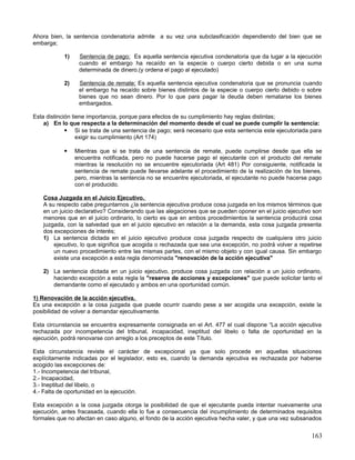 Ahora bien, la sentencia condenatoria admite a su vez una subclasificación dependiendo del bien que se
embarga;

           1)    Sentencia de pago; Es aquella sentencia ejecutiva condenatoria que da lugar a la ejecución
                 cuando el embargo ha recaído en la especie o cuerpo cierto debida o en una suma
                 determinada de dinero.(y ordena el pago al ejecutado)

           2)    Sentencia de remate; Es aquella sentencia ejecutiva condenatoria que se pronuncia cuando
                 el embargo ha recaído sobre bienes distintos de la especie o cuerpo cierto debido o sobre
                 bienes que no sean dinero. Por lo que para pagar la deuda deben rematarse los bienes
                 embargados.

Esta distinción tiene importancia, porque para efectos de su cumplimiento hay reglas distintas;
    a) En lo que respecta a la determinación del momento desde el cual se puede cumplir la sentencia:
              Si se trata de una sentencia de pago; será necesario que esta sentencia este ejecutoriada para
                  exigir su cumplimiento (Art 174)

               Mientras que si se trata de una sentencia de remate, puede cumplirse desde que ella se
                encuentra notificada, pero no puede hacerse pago el ejecutante con el producto del remate
                mientras la resolución no se encuentre ejecutoriada (Art 481) Por consiguiente, notificada la
                sentencia de remate puede llevarse adelante el procedimiento de la realización de los bienes,
                pero, mientras la sentencia no se encuentre ejecutoriada, el ejecutante no puede hacerse pago
                con el producido.

   Cosa Juzgada en el Juicio Ejecutivo.
   A su respecto cabe preguntarnos ¿la sentencia ejecutiva produce cosa juzgada en los mismos términos que
   en un juicio declarativo? Considerando que las alegaciones que se pueden oponer en el juicio ejecutivo son
   menores que en el juicio ordinario, lo cierto es que en ambos procedimientos la sentencia producirá cosa
   juzgada, con la salvedad que en el juicio ejecutivo en relación a la demanda, esta cosa juzgada presenta
   dos excepciones de interés;
   1) La sentencia dictada en el juicio ejecutivo produce cosa juzgada respecto de cualquiera otro juicio
       ejecutivo, lo que significa que acogida o rechazada que sea una excepción, no podrá volver a repetirse
       un nuevo procedimiento entre las mismas partes, con el mismo objeto y con igual causa. Sin embargo
       existe una excepción a esta regla denominada "renovación de la acción ejecutiva"

   2) La sentencia dictada en un juicio ejecutivo, produce cosa juzgada con relación a un juicio ordinario,
      haciendo excepción a esta regla la "reserva de acciones y excepciones" que puede solicitar tanto el
      demandante como el ejecutado y ambos en una oportunidad común.

1) Renovación de la acción ejecutiva.
Es una excepción a la cosa juzgada que puede ocurrir cuando pese a ser acogida una excepción, existe la
posibilidad de volver a demandar ejecutivamente.

Esta circunstancia se encuentra expresamente consignada en el Art. 477 el cual dispone “La acción ejecutiva
rechazada por incompetencia del tribunal, incapacidad, ineptitud del libelo o falta de oportunidad en la
ejecución, podrá renovarse con arreglo a los preceptos de este Título.

Esta circunstancia reviste el carácter de excepcional ya que solo procede en aquellas situaciones
explícitamente indicadas por el legislador, esto es, cuando la demanda ejecutiva es rechazada por haberse
acogido las excepciones de:
1.- Incompetencia del tribunal,
2.- Incapacidad,
3.- Ineptitud del libelo, o
4.- Falta de oportunidad en la ejecución.

Esta excepción a la cosa juzgada otorga la posibilidad de que el ejecutante pueda intentar nuevamente una
ejecución, antes fracasada, cuando ella lo fue a consecuencia del incumplimiento de determinados requisitos
formales que no afectan en caso alguno, el fondo de la acción ejecutiva hecha valer, y que una vez subsanados


                                                                                                         163
 