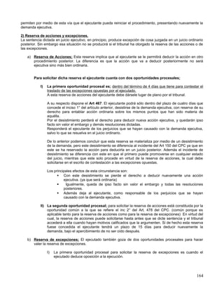 permiten por medio de esta vía que el ejecutante pueda reiniciar el procedimiento, presentando nuevamente la
demanda ejecutiva.

2) Reserva de acciones y excepciones.
La sentencia dictada en juicio ejecutivo, en principio, produce excepción de cosa juzgada en un juicio ordinario
posterior. Sin embargo esa situación no se producirá si el tribunal ha otorgado la reserva de las acciones o de
las excepciones.

    a) Reserva de Acciones; Esta reserva implica que al ejecutante se le permitirá deducir la acción en otro
       procedimiento posterior. La diferencia es que la acción que va a deducir posteriormente no será
       ejecutiva sino más bien ordinaria.


        Para solicitar dicha reserva el ejecutante cuanta con dos oportunidades procesales;

            I)   La primera oportunidad procesal es; dentro del término de 4 días que tiene para contestar el
                 traslado de las excepciones opuestas por el ejecutado.
                 A esta reserva de acciones del ejecutante debe dársele lugar de plano por el tribunal.

                 A su respecto dispone el Art 467. El ejecutante podrá sólo dentro del plazo de cuatro días que
                 concede el inciso 1° del artículo anterior, desistirse de la demanda ejecutiva, con reserva de su
                 derecho para entablar acción ordinaria sobre los mismos puntos que han sido materia de
                 aquélla.
                 Por el desistimiento perderá el derecho para deducir nueva acción ejecutiva, y quedarán ipso
                 facto sin valor el embargo y demás resoluciones dictadas.
                 Responderá el ejecutante de los perjuicios que se hayan causado con la demanda ejecutiva,
                 salvo lo que se resuelva en el juicio ordinario.

                 De lo anterior podemos concluir que esta reserva se materializa por medio de un desistimiento
                 de la demanda, pero este desistimiento se diferencia al incidente del Art 150 del CPC ya que en
                 este se ha reservado la acción para deducirla en un juicio posterior. Además el incidente de
                 desistimiento se diferencia con este en que el primero puede promoverse en cualquier estado
                 del juicio, mientras que este solo procede en virtud de la reserva de acciones, la cual debe
                 solicitarse en el escrito de contestación a las excepciones opuestas.

                 Los principales efectos de esta circunstancia son:
                        Con este desistimiento se pierde el derecho a deducir nuevamente una acción
                           ejecutiva. (ya que será ordinaria)
                           Igualmente, queda de ipso facto sin valor el embargo y todas las resoluciones
                           posteriores.
                        Además deja al ejecutante, como responsable de los perjuicios que se hayan
                           causado con la demanda ejecutiva.

            II) La segunda oportunidad procesal; para solicitar la reserva de acciones está constituida por la
                oportunidad común a la que se refiere el inc 2° del Art. 478 del CPC. (común porque es
                aplicable tanto para la reserva de acciones como para la reserva de excepciones) En virtud del
                cual, la reserva de acciones puede solicitarse hasta antes que se dicte sentencia y el tribunal
                accederá a ella cuando hayan motivos calificados que la argumenten. Si de hecho esta reserva
                fuese concedida el ejecutante tendrá un plazo de 15 días para deducir nuevamente la
                demanda, bajo el apercibimiento de no ser oído después.

    b) Reserva de excepciones; El ejecutado también goza de dos oportunidades procesales para hacer
       valer la reserva de excepciones.

                 I)   La primera oportunidad procesal para solicitar la reserva de excepciones es cuando el
                      ejecutado deduce oposición a la ejecución.




                                                                                                              164
 