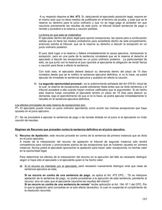 A su respecto dispone el Art. 473. Si, deduciendo el ejecutado oposición legal, expone en
                    el mismo acto que no tiene medios de justificarla en el término de prueba, y pide que se le
                    reserve su derecho para el juicio ordinario y que no se haga pago al acreedor sin que
                    caucione previamente las resultas de este juicio, el tribunal dictará sentencia de pago o
                    remate y accederá a la reserva y caución pedidas.

                    La forma en que esta se materializa;
                    El ejecutado dentro del plazo legal para oponer excepciones, las opone pero a continuación
                    señala que no tiene los medios probatorios para acreditarla dentro de este procedimiento,
                    entonces solicita al tribunal, que se le reserve su derecho a discutir la excepción en un
                    juicio ordinario posterior.

                    El juez dará lugar a la reserva y fallará inmediatamente la causa ejecutiva, rechazando la
                    excepción, pero en una parte de la sentencia constatará que se le reserva el derecho al
                    ejecutado a discutir las excepciones en un juicio ordinario posterior. La particularidad de
                    esto, es que junto con la reserva el juez opondrá al ejecutante la obligación de rendir fianza
                    o caución para llevar a efecto la sentencia.

                    Con todo esto, el ejecutado deberá deducir su demanda dentro del plazo de 15 días
                    contados desde que se le notifico la sentencia ejecutiva definitiva, si no lo hace, se podrá
                    ejecutar de inmediato la sentencia ejecutiva y quedará sin efecto la caución.

                II) La segunda oportunidad procesal ; es la anteriormente señalada del Art 478 En virtud de
                    la cual la reserva de excepciones puede solicitarse hasta antes que se dicte sentencia y el
                    tribunal accederá a ella cuando hayan motivos calificados que la argumenten. Si de hecho
                    esta reserva fuese concedida el ejecutado tendrá un plazo de 15 días para deducir su
                    demanda, bajo el apercibimiento de que si no lo hace, se podrá ejecutar inmediatamente lo
                    resuelto en la sentencia ejecutiva definitiva.

Los efectos principales de esta reserva de excepciones son;
1º.- El ejecutado puede iniciar un juicio ordinario ejercitando como acción las mismas excepciones que haya
opuesto en el juicio ejecutivo.

2º.- No se procederá a ejecutar la sentencia de pago o de remate dictada en el juicio si el ejecutante no rinde
caución de resultas.


Régimen de Recursos que proceden contra la sentencia definitiva en el juicio ejecutivo.

1) Recurso de Apelación; este recurso procede en contra de la sentencia de primera instancia que se dicta
   en el juicio ejecutivo.
   A través de la interposición del recurso de apelación el tribunal de segunda instancia sólo tendrá
   competencia para conocer y pronunciarse acerca de las excepciones que se hubieren opuesto en primera
   instancia. Nunca podrá el ejecutado aprovechar la apelación para hacer valer excepciones no hechas valer
   en la oportunidad legal.

    Para determinar los efectos de la interposición del recurso en la ejecución del fallo es necesario distinguir
    según si haya sido el ejecutado o el ejecutante quien lo ha hecho valer:

    a) Si el recurso es intentado por el ejecutado; será necesario nuevamente distinguir ante que clase de
       sentencia ejecutiva se esta;

        Si se recurre en contra de una sentencia de pago, se aplica el Art. 475 CPC. ; "Si se interpone
        apelación de la sentencia de pago, no podrá procederse a la ejecución de esta sentencia, pendiente el
        recurso, sino en caso que el ejecutante caucione las resultas del mismo".
        Si se recurre en contra de una sentencia de remate" recibe aplicación el Art. 194, Nº 1 del CPC. Por
        lo que la apelación será concedida en el solo efecto devolutivo, lo cual no suspende el cumplimiento de
        la resolución recurrida


                                                                                                             165
 