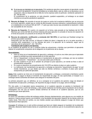 b) Si el recurso es intentado por el ejecutante; Si la sentencia ejecutiva causa agravio al ejecutante, puede
       éste recurrir de apelación, el que se concederá en el doble efecto, esto es, tanto en el devolutivo y en el
       suspensivo. Ello se desprende de la falta de norma expresa sobre el particular, recibiendo aplicación el
       Art. 195 del CPC.
       El cumplimiento de la sentencia, en esta situación, quedará suspendido y el embargo no se alzará
       mientras se encuentre pendiente la apelación.

2) Recurso de Queja; No procede el recurso de queja en contra de la sentencia definitiva que se pronuncie
   en el juicio ejecutivo, puesto que en contra de ella proceden recursos ordinarios y extraordinarios conforme
   a lo establecido en el artículo 545 del COT. ( Y para que este recurso sea procedente la resolución n debe
   ser susceptible de otro recurso)

3) Recurso de Casación; En cuento a la casación en la forma, esta procede en las hipótesis del Art 768.
   Mientras que contra del fallo de primera instancia del juicio ejecutivo no procede el recurso de casación en
   el fondo de acuerdo a lo prescrito en el artículo 767 del CPC.

4) Recurso de aclaración, rectificación y enmienda (Art 182 CPC); el cual tiene por finalidad corregir los
    errores que pueden suscitarse.
    Interpuesto que sea este recurso, el tribunal lo fallará de plano o después de oír a la parte recurrida; y
    mientras tanto suspenderá o no los trámites del juicio o la ejecución de la sentencia, según sea la
    naturaleza de la reclamación". (Art. 183 CPC)
    Tramitación del Cuaderno de Apremio.
En el cuaderno de apremio se van a contener todas las actuaciones y trámites que permitirán al ejecutante
obtener el cumplimiento compulsivo de la obligación en el patrimonio de su deudor.

Generalidades;
    Este se inicia con el mandamiento de ejecución y embargo, el cual es una orden para que el ejecutado
       pague la cantidad que esta representada en el titulo ejecutivo.
    Con el “despáchese” el tribunal elabora el mandamiento de ejecución y embargo, por eso se sostiene
       que tal resolución –“despáchese” – es una auto-orden para el tribunal.
    Es este cuaderno el que da el carácter de principal al juicio ejecutivo y en donde se lleva a cabo el
       procedimiento compulsivo.
    En cuanto al abandono de procedimiento (Art 153 CPC) es distinto el plazo en cada cuaderno.
    La notificación del mandamiento de ejecución y embargo se denomina “requerimiento de pago” el cual
       reviste importancia, ya que desde que este se efectúa comienza a contarse el plazo para oponer
       excepciones por parte del ejecutado.

Inicio; Este cuaderno se inicia con el mandamiento de ejecución y embargo y comenzará a tramitarse cuando
el ejecutado no pague la deuda al momento de requerírsele de pago. En esa oportunidad, el receptor va a
embargar bienes suficientes del deudor para asegurar el resultado del juicio.

La primera actuación que, en definitiva, se va a consignar en el cuaderno de apremio, luego de dictado el
mandamiento de ejecución y embargo y de requerido de pago el deudor si no paga, será el embargo.

Por otra parte, si el ejecutado opone excepciones en el cuaderno ejecutivo se paraliza la tramitación del
cuaderno de apremio a partir del embargo, y sólo podrán realizarse los tramites para la liquidación de los bienes
embargados una vez que se hubiere dictado sentencia de remate en el cuaderno ejecutivo, que es una
sentencia que causa ejecutoria.

El Embargo.
En torno a la naturaleza jurídica del embargo existen diversos planteamientos; para algunos es una medida de
apremio o fuerza porque supone una limitación a las facultades del ejecutado respecto de los bienes sobre los
cuales recae. Para otros en cambio, es una medida cautelar que pretende asegurar el pago del dinero que
representa el titulo ejecutivo.

Concepto; El embargo es un acto jurídico procesal que tiene por objeto asegurar el resultado de la pretensión
deducida, afectando determinados bienes al cumplimiento de la sentencia que en el procedimiento ejecutivo se
dicte.

                                                                                                             166
 