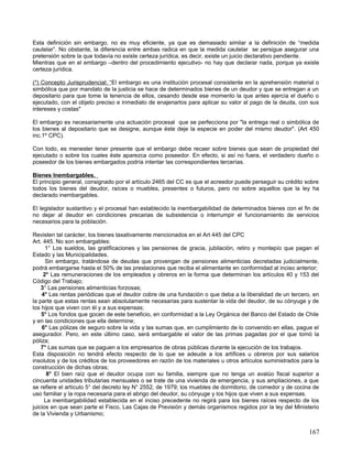 Esta definición sin embargo, no es muy eficiente, ya que es demasiado similar a la definición de “medida
cautelar”. No obstante, la diferencia entre ambas radica en que la medida cautelar se persigue asegurar una
pretensión sobre la que todavía no existe certeza jurídica, es decir, existe un juicio declarativo pendiente.
Mientras que en el embargo –dentro del procedimiento ejecutivo- no hay que declarar nada, porque ya existe
certeza jurídica.

(*) Concepto Jurisprudencial; “El embargo es una institución procesal consistente en la aprehensión material o
simbólica que por mandato de la justicia se hace de determinados bienes de un deudor y que se entregan a un
depositario para que tome la tenencia de ellos, cesando desde ese momento la que antes ejercía el dueño o
ejecutado, con el objeto preciso e inmediato de enajenarlos para aplicar su valor al pago de la deuda, con sus
intereses y costas"

El embargo es necesariamente una actuación procesal que se perfecciona por "la entrega real o simbólica de
los bienes al depositario que se designe, aunque éste deje la especie en poder del mismo deudor". (Art 450
inc.1º CPC).

Con todo, es menester tener presente que el embargo debe recaer sobre bienes que sean de propiedad del
ejecutado o sobre los cuales éste aparezca como poseedor. En efecto, si así no fuera, el verdadero dueño o
poseedor de los bienes embargados podría intentar las correspondientes tercerías.

Bienes Inembargables.
El principio general, consignado por el artículo 2465 del CC es que el acreedor puede perseguir su crédito sobre
todos los bienes del deudor, raíces o muebles, presentes o futuros, pero no sobre aquellos que la ley ha
declarado inembargables.

El legislador sustantivo y el procesal han establecido la inembargabilidad de determinados bienes con el fin de
no dejar al deudor en condiciones precarias de subsistencia o interrumpir el funcionamiento de servicios
necesarios para la población.

Revisten tal carácter, los bienes taxativamente mencionados en el Art 445 del CPC
Art. 445. No son embargables:
      1° Los sueldos, las gratificaciones y las pensiones de gracia, jubilación, retiro y montepío que pagan el
Estado y las Municipalidades.
      Sin embargo, tratándose de deudas que provengan de pensiones alimenticias decretadas judicialmente,
podrá embargarse hasta el 50% de las prestaciones que reciba el alimentante en conformidad al inciso anterior;
     2° Las remuneraciones de los empleados y obreros en la forma que determinan los artículos 40 y 153 del
Código del Trabajo;
    3° Las pensiones alimenticias forzosas;
    4° Las rentas periódicas que el deudor cobre de una fundación o que deba a la liberalidad de un tercero, en
la parte que estas rentas sean absolutamente necesarias para sustentar la vida del deudor, de su cónyuge y de
los hijos que viven con él y a sus expensas;
    5° Los fondos que gocen de este beneficio, en conformidad a la Ley Orgánica del Banco del Estado de Chile
y en las condiciones que ella determine;
    6° Las pólizas de seguro sobre la vida y las sumas que, en cumplimiento de lo convenido en ellas, pague el
asegurador. Pero, en este último caso, será embargable el valor de las primas pagadas por el que tomó la
póliza;
    7° Las sumas que se paguen a los empresarios de obras públicas durante la ejecución de los trabajos.
Esta disposición no tendrá efecto respecto de lo que se adeude a los artífices u obreros por sus salarios
insolutos y de los créditos de los proveedores en razón de los materiales u otros artículos suministrados para la
construcción de dichas obras;
      8° El bien raíz que el deudor ocupa con su familia, siempre que no tenga un avalúo fiscal superior a
cincuenta unidades tributarias mensuales o se trate de una vivienda de emergencia, y sus ampliaciones, a que
se refiere el artículo 5° del decreto ley N° 2552, de 1979; los muebles de dormitorio, de comedor y de cocina de
uso familiar y la ropa necesaria para el abrigo del deudor, su cónyuge y los hijos que viven a sus expensas.
     La inembargabilidad establecida en el inciso precedente no regirá para los bienes raíces respecto de los
juicios en que sean parte el Fisco, Las Cajas de Previsión y demás organismos regidos por la ley del Ministerio
de la Vivienda y Urbanismo;


                                                                                                             167
 