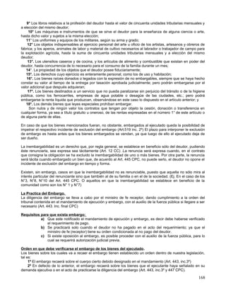 9° Los libros relativos a la profesión del deudor hasta el valor de cincuenta unidades tributarias mensuales y
a elección del mismo deudor;
     10° Las máquinas e instrumentos de que se sirve el deudor para la enseñanza de alguna ciencia o arte,
hasta dicho valor y sujetos a la misma elección;
   11° Los uniformes y equipos de los militares, según su arma y grado;
    12° Los objetos indispensables al ejercicio personal del arte u oficio de los artistas, artesanos y obreros de
fábrica; y los aperos, animales de labor y material de cultivo necesarios al labrador o trabajador de campo para
la explotación agrícola, hasta la suma de cincuenta unidades tributarias mensuales y a elección del mismo
deudor;
    13°. Los utensilios caseros y de cocina, y los artículos de alimento y combustible que existan en poder del
deudor, hasta concurrencia de lo necesario para el consumo de la familia durante un mes;
   14°. La propiedad de los objetos que el deudor posee fiduciariamente;
   15°. Los derechos cuyo ejercicio es enteramente personal, como los de uso y habitación;
    16°. Los bienes raíces donados o legados con la expresión de no embargables, siempre que se haya hecho
constar su valor al tiempo de la entrega por tasación aprobada judicialmente; pero podrán embargarse por el
valor adicional que después adquieran;
    17°. Los bienes destinados a un servicio que no pueda paralizarse sin perjuicio del tránsito o de la higiene
pública, como los ferrocarriles, empresas de agua potable o desagüe de las ciudades, etc.; pero podrá
embargarse la renta líquida que produzcan, observándose en este caso lo dispuesto en el artículo anterior; y
   18°. Los demás bienes que leyes especiales prohíban embargar.
     Son nulos y de ningún valor los contratos que tengan por objeto la cesión, donación o transferencia en
cualquier forma, ya sea a título gratuito u oneroso, de las rentas expresadas en el número 1° de este artículo o
de alguna parte de ellas.

En caso de que los bienes mencionados fueran, no obstante, embargados al ejecutado queda la posibilidad de
impetrar el respectivo incidente de exclusión del embargo (Art.519 inc. 2º) El plazo para interponer le exclusión
de embargo es hasta antes que los bienes embargados se vendan, ya que luego de ello el ejecutado deja de
ser dueño.

La inembargabilidad es un derecho que, por regla general, se establece en beneficio sólo del deudor, pudiendo
éste renunciarla, sea expresa sea tácitamente (Art. 12 CC) .La renuncia será expresa cuando, en el contrato
que consigna la obligación se ha excluido la inembargabilidad de uno o más bienes. Por otra parte, la renuncia
será tácita cuando embargado un bien que, de acuerdo al Art. 445 CPC, no puede serlo, el deudor no opone el
incidente de exclusión del embargo en tiempo y forma.

Existen, sin embargo, casos en que la inembargabilidad no es renunciable, puesto que aquella no sólo mira al
interés particular del renunciante sino que también al de su familia o en el de la sociedad. (Ej. En el caso de los
N°3, N°8, N°10 del Art. 445 CPC. O aquellos en que la inembargabilidad se establece en beneficio de la
comunidad como son los N° 1 y N°7)

La Practica del Embargo.
La diligencia del embargo se lleva a cabo por el ministro de fe receptor, dando cumplimiento a la orden del
tribunal contenida en el mandamiento de ejecución y embargo, con el auxilio de la fuerza pública si llegare a ser
necesario (Art. 443. Inc. final CPC)

Requisitos para que exista embargo;
           a) Que este notificado el mandamiento de ejecución y embargo, es decir debe haberse verificado
              el requerimiento de pago.
           b) Se practicará solo cuando el deudor no ha pagado en el acto del requerimiento; ya que el
              ministro de fe (receptor) tiene su orden condicionada al no pago del deudor.
           c) Si existe oposición al embargo, es posible proceder con el auxilio de la fuerza pública, para lo
              cual se requerirá autorización judicial previa.

Orden en que debe verificarse el embargo de los bienes del ejecutado.
Los bienes sobre los cuales va a recaer el embargo tienen establecido un orden dentro de nuestra legislación,
tal es:
     1º El embargo recaerá sobre el cuerpo cierto debido designado en el mandamiento (Art. 443, inc.3º)
     2º En defecto de lo anterior, el embargo recaerá sobre los bienes que el ejecutante haya señalado en su
demanda ejecutiva o en el acto de practicarse la diligencia del embargo (Art. 443, inc.3º y 447 CPC).

                                                                                                               168
 