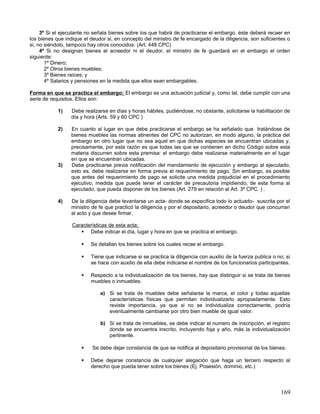 3º Si el ejecutante no señala bienes sobre los que habrá de practicarse el embargo, éste deberá recaer en
los bienes que indique el deudor si, en concepto del ministro de fe encargado de la diligencia, son suficientes o
si, no siéndolo, tampoco hay otros conocidos: (Art. 448 CPC)
     4º Si no designan bienes el acreedor ni el deudor, el ministro de fe guardará en el embargo el orden
siguiente:
       1º Dinero;
       2º Otros bienes muebles;
       3º Bienes raíces; y
       4º Salarios y pensiones en la medida que ellos sean embargables.

Forma en que se practica el embargo; El embargo es una actuación judicial y, como tal, debe cumplir con una
serie de requisitos. Ellos son:

            1)    Debe realizarse en días y horas hábiles, pudiéndose, no obstante, solicitarse la habilitación de
                  día y hora (Arts. 59 y 60 CPC )

            2)    En cuanto al lugar en que debe practicarse el embargo se ha señalado que tratándose de
                  bienes muebles las normas atinentes del CPC no autorizan, en modo alguno, la práctica del
                  embargo en otro lugar que no sea aquel en que dichas especies se encuentran ubicadas y,
                  precisamente, por esta razón es que todas las que se contienen en dicho Código sobre esta
                  materia discurren sobre esta premisa: el embargo debe realizarse materialmente en el lugar
                  en que se encuentran ubicadas.
            3)    Debe practicarse previa notificación del mandamiento de ejecución y embargo al ejecutado,
                  esto es, debe realizarse en forma previa el requerimiento de pago. Sin embargo, es posible
                  que antes del requerimiento de pago se solicite una medida prejudicial en el procedimiento
                  ejecutivo, medida que puede tener el carácter de precautoria impidiendo, de esta forma al
                  ejecutado, que pueda disponer de los bienes (Art. 279 en relación al Art. 3º CPC. ) .

            4)    De la diligencia debe levantarse un acta- donde se especifica todo lo actuado- suscrita por el
                  ministro de fe que practicó la diligencia y por el depositario, acreedor o deudor que concurran
                  al acto y que desee firmar.

                  Características de esta acta;
                      Debe indicar el día, lugar y hora en que se practica el embargo.

                         Se detallan los bienes sobre los cuales recae el embargo.

                         Tiene que indicarse si se practica la diligencia con auxilio de la fuerza publica o no; si
                          se hace con auxilio de ella debe indicarse el nombre de los funcionarios participantes.

                         Respecto a la individualización de los bienes, hay que distinguir si se trata de bienes
                          muebles o inmuebles.

                              a) Si se trata de muebles debe señalarse la marca, el color y todas aquellas
                                 características físicas que permitan individualizarlo apropiadamente. Esto
                                 reviste importancia, ya que si no se individualiza correctamente, podría
                                 eventualmente cambiarse por otro bien mueble de igual valor.

                              b) Si se trata de inmuebles, se debe indicar el numero de inscripción, el registro
                                 donde se encuentra inscrito, incluyendo foja y año, más la individualización
                                 pertinente.

                          Se debe dejar constancia de que se notifica al depositario provisional de los bienes.

                         Debe dejarse constancia de cualquier alegación que haga un tercero respecto al
                          derecho que pueda tener sobre los bienes (Ej. Posesión, dominio, etc.)




                                                                                                               169
 