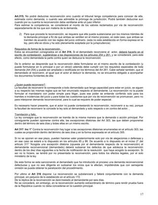 Art.315. No podrá deducirse reconvención sino cuando el tribunal tenga competencia para conocer de ella,
estimada como demanda, o cuando sea admisible la prórroga de jurisdicción. Podrá también deducirse aun
cuando por su cuantía la reconvención deba ventilarse ante un juez inferior.
Para estimar la competencia, se considerará el monto de los valores reclamados por vía de reconvención
separadamente de los que son materia de la demanda.

    2) Para que proceda la reconvención, se requiera que ella pueda sustanciarse por los mismos trámites de
       la demanda principal a fin de que ambas se ventilen en el mismo proceso, en este caso, que ambas se
       tramiten de acuerdo con las reglas del juicio ordinario. (esta no esta establecida en forma expresa en la
       ley, pero ella es obvia y ha sido plenamente aceptada por la jurisprudencia)

Requisitos de forma de la reconvención.
Estos se encuentran consignados en el Art 314. Si el demandado reconviene al actor, deberá hacerlo en el
escrito de contestación sujetándose a las disposiciones de los artículos 254 y 261; y se considerará, para este
efecto, como demandada la parte contra quien se deduzca la reconvención.

De lo anterior se desprende que la reconvención debe formularse en el mismo escrito de la contestación (y
puede formularse en lo principal o por un otrosí) además debe cumplir con los requisitos especiales de toda
demanda (Art 254) y puede ser ampliada o rectificada en los términos del Art 261. Cabe señalar también, que el
demandado al reconvenir, al igual que el actor al deducir la demanda, no se encuentra obligado a acompañar
los documentos fundantes de ella.


¿Quien puede reconvenir?
La facultad de reconvenir le corresponde a todo demandado que tenga capacidad para estar en juicio, se siguen
a su respecto las mismas reglas que se han enunciado respecto al demandante. La reconvención no la puede
formular el mandatario con poder simple para litigar, pues ese poder se entiende conferido solo para los
tramites e incidencias del juicio y para todas las cuestiones que por vía de reconvención se promuevan, pero no
para interponer demanda reconvencional, para lo cual se requiere de poder especial.

Es necesario hacer presente, que el actor no puede contestando la reconvención, reconvenir a su vez, porque
la facultad de reconvenir la concede la ley solo al demandado y solo respecto o en contra del actor.

Tramitación y fallo.
La ley consagra que la reconvención se tramita de la misma manera que la demanda o acción principal. Por
consiguiente pueden oponerse contra ella, las excepciones dilatorias del Art 303, las que deben proponerse
dentro del término de seis días y todas ellas en un mismo escrito.

Art 317. Inc 1° Contra la reconvención hay lugar a las excepciones dilatorias enumeradas en el artículo 303, las
cuales se propondrán dentro del término de seis días y en la forma expresada en el artículo 305.

Si no se oponen en ese plazo, pueden hacerse valer posteriormente solo por vía de alegaciones o defensas y
en ese caso se estará a lo dispuesto en los artículos 85 y 86. De acuerdo a lo dispuesto en el inciso 2° del
articulo 317 “Acogida una excepción dilatoria (opuesta por el demandante respecto de la reconvención) el
demandante reconvencional (demandado) deberá subsanar los defectos de que adolezca la reconvención
dentro de los diez días siguientes a la fecha de notificación de la resolución que haya acogido la excepción. Si
así no lo hiciere, se tendrá por no presentada la reconvención, para todos los efectos legales, por el solo
ministerio de la ley.

De esta forma se esta sancionando al demandado que ha introducido al proceso una demanda reconvencional
defectuosa y que no sea diligente en subsanar los vicios que la afectan, impidiéndole que con semejante
omisión se pueda obtener la paralización del procedimiento.

Por ultimo el Art 316 dispone: La reconvención se substanciará y fallará conjuntamente con la demanda
principal, sin perjuicio de lo establecido en el artículo 172.
De la réplica de la reconvención se dará traslado al demandante por seis días.
No se concederá, sin embargo, en la reconvención aumento extraordinario de término para rendir prueba fuera
de la República cuando no deba concederse en la cuestión principal.


                                                                                                             17
 