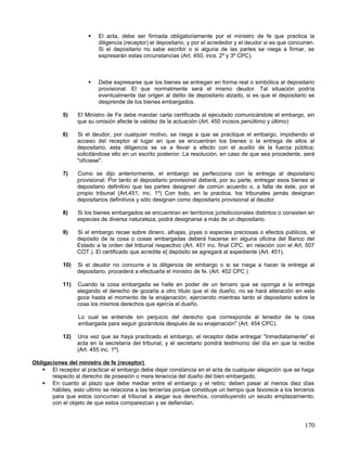    El acta, debe ser firmada obligatoriamente por el ministro de fe que practica la
                          diligencia (receptor) el depositario, y por el acrededor y el deudor si es que concurren.
                          Si el depositario no sabe escribir o si alguna de las partes se niega a firmar, se
                          expresarán estas circunstancias (Art. 450, incs. 2º y 3º CPC).



                         Debe expresarse que los bienes se entregan en forma real o simbólica al depositario
                          provisional. El que normalmente será el mismo deudor. Tal situación podría
                          eventualmente dar origen al delito de depositario alzado, si es que el depositario se
                          desprende de los bienes embargados.

            5)    El Ministro de Fe debe mandar carta certificada al ejecutado comunicándole el embargo, sin
                  que su omisión afecte la validez de la actuación (Art. 450 incisos penúltimo y último)

            6)    Si el deudor, por cualquier motivo, se niega a que se practique el embargo, impidiendo el
                  acceso del receptor al lugar en que se encuentran los bienes o la entrega de ellos al
                  depositario, esta diligencia se va a llevar a efecto con el auxilio de la fuerza pública;
                  solicitándose ello en un escrito posterior. La resolución, en caso de que sea procedente, será
                  "ofíciese".

            7)    Como se dijo anteriormente, el embargo se perfecciona con la entrega al depositario
                  provisional. Por tanto el depositario provisional deberá, por su parte, entregar esos bienes al
                  depositario definitivo que las partes designen de común acuerdo o, a falta de éste, por el
                  propio tribunal (Art.451, inc. 1º) Con todo, en la practica, los tribunales jamás designan
                  depositarios definitivos y sólo designan como depositario provisional al deudor.

            8)    Si los bienes embargados se encuentran en territorios jurisdiccionales distintos o consisten en
                  especies de diversa naturaleza, podrá designarse a más de un depositario.

            9)    Si el embargo recae sobre dinero, alhajas, joyas o especies preciosas o efectos públicos, el
                  depósito de la cosa o cosas embargadas deberá hacerse en alguna oficina del Banco del
                  Estado a la orden del tribunal respectivo (Art. 451 inc. final CPC. en relación con el Art. 507
                  COT.). El certificado que acredite e] depósito se agregará al expediente (Art. 451).

            10)   Si el deudor no concurre a la diligencia de embargo o si se niega a hacer la entrega al
                  depositario, procederá a efectuarla el ministro de fe. (Art. 452 CPC )

            11)   Cuando la cosa embargada se halle en poder de un tercero que se oponga a la entrega
                  alegando el derecho de gozarla a otro título que el de dueño, no se hará alteración en este
                  goce hasta el momento de la enajenación, ejerciendo mientras tanto el depositario sobre la
                  cosa los mismos derechos que ejercía el dueño.

                  Lo cual se entiende sin perjuicio del derecho que corresponda al tenedor de la cosa
                  embargada para seguir gozándola después de su enajenación" (Art. 454 CPC).

            12)   Una vez que se haya practicado el embargo, el receptor debe entregar "inmediatamente" el
                  acta en la secretaría del tribunal, y el secretario pondrá testimonio del día en que la recibe
                  (Art. 455 inc. 1º).

Obligaciones del ministro de fe (receptor)
    El receptor al practicar el embargo debe dejar constancia en el acta de cualquier alegación que se haga
       respecto al derecho de posesión o mera tenencia del dueño del bien embargado.
    En cuanto al plazo que debe mediar entre el embargo y el retiro; deben pasar al menos diez días
       hábiles, esto ultimo se relaciona a las tercerías porque constituye un tiempo que favorece a los terceros
       para que estos concurran al tribunal a alegar sus derechos, constituyendo un seudo emplazamiento,
       con el objeto de que estos comparezcan y se defiendan.



                                                                                                              170
 
