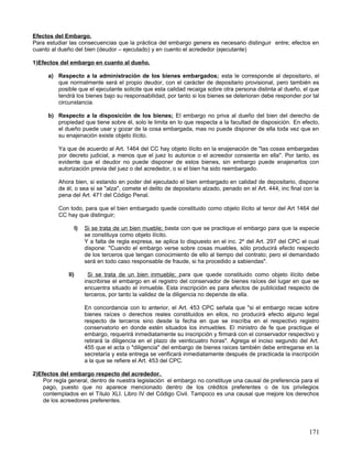 Efectos del Embargo.
Para estudiar las consecuencias que la práctica del embargo genera es necesario distinguir entre; efectos en
cuanto al dueño del bien (deudor – ejecutado) y en cuento el acrededor (ejecutante)

1)Efectos del embargo en cuanto al dueño.

      a) Respecto a la administración de los bienes embargados; esta le corresponde al depositario, el
         que normalmente será el propio deudor, con el carácter de depositario provisional, pero también es
         posible que el ejecutante solicite que esta calidad recaiga sobre otra persona distinta al dueño, el que
         tendrá los bienes bajo su responsabilidad, por tanto si los bienes se deterioran debe responder por tal
         circunstancia.

      b) Respecto a la disposición de los bienes; El embargo no priva al dueño del bien del derecho de
         propiedad que tiene sobre él, solo le limita en lo que respecta a la facultad de disposición. En efecto,
         el dueño puede usar y gozar de la cosa embargada, mas no puede disponer de ella toda vez que en
         su enajenación existe objeto ilícito.

          Ya que de acuerdo al Art. 1464 del CC hay objeto ilícito en la enajenación de "las cosas embargadas
          por decreto judicial, a menos que el juez lo autorice o el acreedor consienta en ella". Por tanto, es
          evidente que el deudor no puede disponer de estos bienes, sin embargo puede enajenarlos con
          autorización previa del juez o del acrededor, o si el bien ha sido reembargado.

          Ahora bien, si estando en poder del ejecutado el bien embargado en calidad de depositario, dispone
          de él, o sea si se "alza", comete el delito de depositario alzado, penado en el Art. 444, inc final con la
          pena del Art. 471 del Código Penal.

          Con todo, para que el bien embargado quede constituido como objeto ilícito al tenor del Art 1464 del
          CC hay que distinguir;

                    I)   Si se trata de un bien mueble; basta con que se practique el embargo para que la especie
                         se constituya como objeto ilícito.
                         Y a falta de regla expresa, se aplica lo dispuesto en el inc. 2º del Art. 297 del CPC el cual
                         dispone: "Cuando el embargo verse sobre cosas muebles, sólo producirá efecto respecto
                         de los terceros que tengan conocimiento de ello al tiempo del contrato; pero el demandado
                         será en todo caso responsable de fraude, si ha procedido a sabiendas".

              II)          Si se trata de un bien inmueble; para que quede constituido como objeto ilícito debe
                         inscribirse el embargo en el registro del conservador de bienes raíces del lugar en que se
                         encuentra situado el inmueble. Esta inscripción es para efectos de publicidad respecto de
                         terceros, por tanto la validez de la diligencia no depende de ella.

                         En concordancia con lo anterior, el Art. 453 CPC señala que "si el embargo recae sobre
                         bienes raíces o derechos reales constituidos en ellos, no producirá efecto alguno legal
                         respecto de terceros sino desde la fecha en que se inscriba en el respectivo registro
                         conservatorio en donde estén situados los inmuebles. El ministro de fe que practique el
                         embargo, requerirá inmediatamente su inscripción y firmará con el conservador respectivo y
                         retirará la diligencia en el plazo de veinticuatro horas". Agrega el inciso segundo del Art.
                         455 que el acta o "diligencia" del embargo de bienes raíces también debe entregarse en la
                         secretaría y esta entrega se verificará inmediatamente después de practicada la inscripción
                         a la que se refiere el Art. 453 del CPC.

2)Efectos del embargo respecto del acrededor.
    Por regla general, dentro de nuestra legislación el embargo no constituye una causal de preferencia para el
    pago, puesto que no aparece mencionado dentro de los créditos preferentes o de los privilegios
    contemplados en el Título XLI. Libro IV del Código Civil. Tampoco es una causal que mejore los derechos
    de los acreedores preferentes.




                                                                                                                 171
 