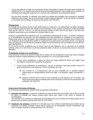 Ya que para efectuar el pago con el producido del bien embargado se aplican las reglas sobre prelación de
     créditos del CC y no importa para nada la fecha del embargo practicado. Para el pago sólo se atiende a la
     naturaleza de la obligación sustancial y no a la fecha de la realización de la actuación procesal.

     Hay que tener presente, no obstante, que existe una medida que otorgada como precautoria, establece
     preferencia para el pago. Esa es el denominado "derecho legal de retención", el que se asimila a la hipoteca
     o a la prenda para los efectos de solucionar las deudas. (Art. 546 CPC).


El Reembargo.
El embargo que se efectúa sobre un bien determinado no impide que, con posterioridad, se traben (recaigan)
otros embargos sobre el mismo. Ello, debido a que el embargo, si bien, produce el efecto de configurar el objeto
ilícito del Art. 1464, N° 3 del CC, no saca del comercio humano el bien sobre el que recae, y por tanto otro
acrededor puede pedir que se practique un embargo sobre la cosa.

Al efecto, la jurisprudencia ha declarado que “Es procedente el reembargo de un bien y su posterior realización
en el procedimiento de ejecución que este preparado para ello. Decretado un embargo en una ejecución y
trabado éste sobre un bien del deudor, otros acreedores pueden trabar un nuevo embargo sobre el mismo bien
y la realización de él es legalmente posible en cualquiera de las ejecuciones que llegue primero a la etapa de
venta, sin perjuicio de que los demás acreedores hagan uso de los derechos que les confieren los artículos 527,
528 y 529 del CPC.
Si uno de los muchos acreedores que un deudor tiene ha sido diligente y por su actuación se ha trabado
embargo sobre uno o más bienes, los demás acreedores deben iniciar por su cuenta otros juicios en contra del
ejecutado.

Posibilidades de pago a los acrededores.
Para determinar la forma de obtener el pago de los créditos de los acrededores cuando hay varios embargos
habrá que analizar si existe preferencia en algún acrededor o no, de lo que puede resultar;

            Si hay varios acrededores y alguno de ellos que tenga preferencia tendrá que alegar dicha
             circunstancia a través de una tercería de prelación.

            Si hay varios acrededores sin preferencia y más de un embargo, todos ellos pueden concurrir al
             pago en proporción a sus acreencias. Para lo cual tienen dos vías;

                 a) Una consiste en la comparecencia ante el juicio entablado por el acreedor diligente
                    interponiendo la correspondiente tercería de pago o de prelación, según corresponda; o
                    bien;

                 b) Solicitar al tribunal ante el cual se esta ventilando el juicio ejecutivo por él iniciado, que
                    oficie al juez que ordenó el embargo para que se retenga el monto que le corresponde a tal
                    acrededor. (Art. 528 CPC)



Instituciones Vinculadas al Embargo.
En el embargo propiamente tal pueden darse las siguientes instituciones;

I)   Exclusión del embargo; consiste en la facultad que tiene el ejecutado para solicitar que se alce o se deje
     sin efecto el embargo que hubiera recaído sobre bienes que, según la ley, tienen el carácter de
     inembargables
     "Se tramitará como incidente la reclamación del ejecutado para que se excluya del embargo alguno de los
     bienes a que se refiere el artículo 445" (Art.519, inc 2º CPC)

II) Ampliación del embargo; Consiste en la facultad que la ley confiere al ejecutante para solicitar que se
    incorporen al embargo verificado nuevos bienes porque los ya embargados resultan insuficientes para
    cubrir el capital, intereses y costas adeudados (Art. 456 CPC)



                                                                                                              172
 