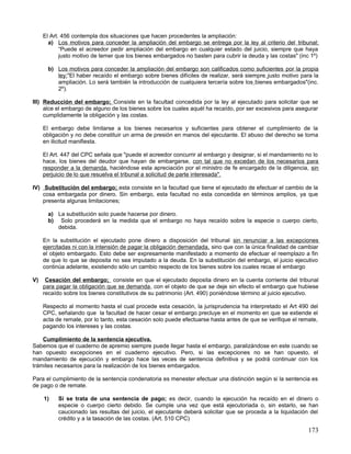 El Art. 456 contempla dos situaciones que hacen procedentes la ampliación:
       a) Los motivos para conceder la ampliación del embargo se entrega por la ley al criterio del tribunal:
            “Puede el acreedor pedir ampliación del embargo en cualquier estado del juicio, siempre que haya
            justo motivo de temer que los bienes embargados no basten para cubrir la deuda y las costas" (inc 1º)

       b) Los motivos para conceder la ampliación del embargo son calificados como suficientes por la propia
          ley:"El haber recaído el embargo sobre bienes difíciles de realizar, será siempre justo motivo para la
          ampliación. Lo será también la introducción de cualquiera tercería sobre los bienes embargados"(inc.
          2º).

III) Reducción del embargo; Consiste en la facultad concedida por la ley al ejecutado para solicitar que se
     alce el embargo de alguno de los bienes sobre los cuales aquél ha recaído, por ser excesivos para asegurar
     cumplidamente la obligación y las costas.

     El embargo debe limitarse a los bienes necesarios y suficientes para obtener el cumplimiento de la
     obligación y no debe constituir un arma de presión en manos del ejecutante. El abuso del derecho se torna
     en ilicitud manifiesta.

     El Art. 447 del CPC señala que "puede el acreedor concurrir al embargo y designar, si el mandamiento no lo
     hace, los bienes del deudor que hayan de embargarse, con tal que no excedan de los necesarios para
     responder a la demanda, haciéndose esta apreciación por el ministro de fe encargado de la diligencia, sin
     perjuicio de lo que resuelva el tribunal a solicitud de parte interesada".

IV) Substitución del embargo; esta consiste en la facultad que tiene el ejecutado de efectuar el cambio de la
    cosa embargada por dinero. Sin embargo, esta facultad no esta concedida en términos amplios, ya que
    presenta algunas limitaciones;

       a) La substitución solo puede hacerse por dinero.
       b) Solo procederá en la medida que el embargo no haya recaído sobre la especie o cuerpo cierto,
          debida.

     En la substitución el ejecutado pone dinero a disposición del tribunal sin renunciar a las excepciones
     ejercitadas ni con la intensión de pagar la obligación demandada, sino que con la única finalidad de cambiar
     el objeto embargado. Esto debe ser expresamente manifestado a momento de efectuar el reemplazo a fin
     de que lo que se deposita no sea imputado a la deuda. En la substitución del embargo, el juicio ejecutivo
     continúa adelante, existiendo sólo un cambio respecto de los bienes sobre los cuales recae el embargo

V)    Cesación del embargo; consiste en que el ejecutado deposita dinero en la cuenta corriente del tribunal
     para pagar la obligación que se demanda, con el objeto de que se deje sin efecto el embargo que hubiese
     recaído sobre los bienes constitutivos de su patrimonio (Art. 490) poniéndose término al juicio ejecutivo.

     Respecto al momento hasta el cual procede esta cesación, la jurisprudencia ha interpretado el Art 490 del
     CPC, señalando que la facultad de hacer cesar el embargo precluye en el momento en que se extiende el
     acta de remate, por lo tanto, esta cesación solo puede efectuarse hasta antes de que se verifique el remate,
     pagando los intereses y las costas.

    Cumplimiento de la sentencia ejecutiva.
Sabemos que el cuaderno de apremio siempre puede llegar hasta el embargo, paralizándose en este cuando se
han opuesto excepciones en el cuaderno ejecutivo. Pero, si las excepciones no se han opuesto, el
mandamiento de ejecución y embargo hace las veces de sentencia definitiva y se podrá continuar con los
trámites necesarios para la realización de los bienes embargados.

Para el cumplimiento de la sentencia condenatoria es menester efectuar una distinción según si la sentencia es
de pago o de remate.

     1)    Si se trata de una sentencia de pago; es decir, cuando la ejecución ha recaído en el dinero o
           especie o cuerpo cierto debido. Se cumple una vez que está ejecutoriada o, sin estarlo, se han
           caucionado las resultas del juicio, el ejecutante deberá solicitar que se proceda a la liquidación del
           crédito y a la tasación de las costas. (Art. 510 CPC)

                                                                                                             173
 