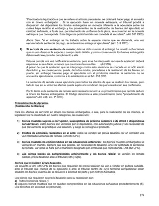 "Practicada la liquidación a que se refiere el artículo precedente, se ordenará hacer pago al acreedor
         con el dinero embargado. . .Si la ejecución fuere en moneda extranjera, el tribunal pondrá a
         disposición del depositario los fondos embargados en moneda diferente a la adeudada sobre los
         cuales haya recaído el embargo y los provenientes de la realización de bienes del ejecutado en
         cantidad suficiente, a fin de que, por intermedio de un Banco de la plaza, se conviertan en la moneda
         extranjera que corresponda. Esta diligencia podrá también ser cometida al secretario". (Art. 511 CPC)

         Ahora bien, "si el embargo se ha trabado sobre la especie misma que se demanda, una vez
         ejecutoriada la sentencia de pago, se ordenará su entrega al ejecutante". (Art. 512 CPC).

    2)   Si se trata de una sentencia de remate; ésta se dicta cuando el embargo ha recaído sobre bienes
         que no son dinero ni la especie o cuerpo cierto debida, y como consecuencia los bienes embargados
         deben realizase para dar cumplimiento a ella.

         Esta se cumple una vez notificada la sentencia, pero si se ha interpuesto recurso de apelación deberá
         esperarse su resultado, a menos que cauciones las resultas.      (Art 509)
         A pesar de que la apelación que se interponga contra esta sentencia se concede en el sólo efecto
         devolutivo y, en consecuencia, puede, de todos modos, procederse a la realización de los bienes, no
         puede, sin embargo hacerse pago al ejecutante con el producido mientras la sentencia no se
         encuentre ejecutoriada, conforme a lo establecido en el Art. 510 CPC.

         La sentencia de remate causa ejecutoria para todos los efectos de que se realicen los bienes, pero
         todo lo que en su virtud se efectúe queda sujeto a la condición de que la resolución sea confirmada.

         Por lo tanto en la sentencia de remate será necesario recurrir a un procedimiento que permita reducir
         a dinero los bienes embargados. El Código denomina a este procedimiento como "procedimiento de
         apremio" (Art. 458, inc. 1º CPC).

Procedimiento de Apremio.
(Realización de Bienes)

Para los efectos de convertir en dinero los bienes embargados, o sea, para la realización de los mismos, el
legislador los ha clasificado en cuatro categorías, las cuales son;

 1) Bienes muebles sujetos a corrupción, susceptibles de próximo deterioro o de difícil o dispendiosa
    conservación; estos bienes son vendidos por el depositario, con autorización judicial y sin necesidad de
    que previamente se practique una tasación, y luego se consigna el producto.

 2) Efectos de comercio realizables en el acto; estos se venden sin previa tasación por un corredor una
    vez notificada sentencia de remate. (Art 484 CPC)

 3) Bienes muebles no comprendidos en las situaciones anteriores; los bienes muebles embargados se
    venderán en martillo, siempre que sea posible, sin necesidad de tasación, una vez notificada la sentencia
    de remate. La venta se hará por el martillero designado por el tribunal que corresponda. (Art 482 CPC).

 4) Los demás bienes no comprendidos anteriormente y los bienes raíces: se venden en remate
    público, previa tasación ante el tribunal (485 y sgts).

Bienes que requieren previa tasación.
De acuerdo al Art. 485 CPC los bienes que requieran de previa tasación se van a vender en pública subasta,
ante el tribunal que conoce de la ejecución o ante el tribunal dentro de cuyo territorio competencial están
situados los bienes, cuando así se resuelve a solicitud de parte y por motivos fundados.

Los bienes que requieren de previa tasación para su realización son:
a) Todos los bienes raíces, y
b) Algunos bienes muebles que no quedan comprendidos en las situaciones señaladas precedentemente (Ej.
Los derechos en sociedad de personas).


                                                                                                           174
 