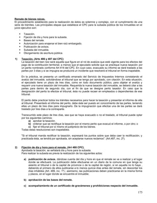 Remate de bienes raíces.
El procedimiento establecido para la realización de éstos es solemne y complejo, con el cumplimiento de una
serie de trámites. Las principales etapas que establece el CPC para la subasta pública de los inmuebles en el
juicio ejecutivo son:

          Tasación.
          Fijación de día y hora para la subasta.
          Bases del remate.
          Autorización para enajenar el bien raíz embargado.
          Publicación de avisos.
          Subasta del inmueble.
          Otorgamiento de escritura pública.

1)       Tasación. (Arts 486 y 487 del CPC)
         La tasación del bien raíz será aquella que figure en el rol de avalúos que esté vigente para los efectos del
         pago de la contribución territorial, a menos que el ejecutado solicite que se practique nueva tasación por
         un perito nombrado conforme Art 414 del CPC. En cuyo caso, evacuado su informe se dará traslado a las
         partes por 3 días y si se impugna se producirá un incidente que resolverá el tribunal en forma inapelable.

         En la práctica, se presenta un certificado emanado del Servicio de Impuestos Internos constatando el
         avalúo del inmueble, solicitándose al tribunal que se tenga por aprobado, con citación. En esta situación,
         el ejecutado tiene un plazo de tres días, como en todo documento público, para objetar el avalúo y
         requerir una nueva tasación del inmueble. Requerida la nueva tasación del inmueble, se deberá citar a las
         partes para dentro de segundo día, con el fin de que se designe perito tasador. En caso que la
         designación del perito la efectúe el tribunal, ésta no puede recaer en empleados o dependientes de ese
         tribunal.

         El perito debe practicar todos los trámites necesarios para hacer la tasación y presentar el informe de ella
         al tribunal. Presentado el informe del perito, debe éste ser puesto en conocimiento de las partes, teniendo
         ellas un plazo de tres días para impugnarlo. De la impugnación que efectúe una de las partes se dará
         traslado por tres días a la contraparte.

         Transcurrido este plazo de tres días, sea que se haya evacuado o no el traslado, el tribunal puede optar
         por los siguientes caminos:
               a) aprobar la tasación.
               b) ordenar que se rectifique la tasación por el mismo perito que evacuó el informe, o por otro; o
               c) fijar el tribunal por sí mismo el justiprecio de los bienes.
         Todas estas resoluciones son inapelables.

         "Si el tribunal manda rectificar la tasación, expresará los puntos sobre que deba caer la rectificación; y
         practicada ésta, se tendrá por aprobada, sin aceptarse nuevos reclamos". (Art.487, inc. 2º).


2)       Fijación de día y hora para el remate. (Art 488 CPC)
         Aprobada la tasación, se señalará día y hora para la subasta.
         Para realizar la subasta es previa la realización de los siguientes actos:

           a) publicación de avisos, dándose cuenta del día y hora en que el remate se va a realizar y el lugar
              donde se efectuará. La publicación debe efectuarse en un diario de la comuna en que tenga su
              asiento el tribunal o de la capital de provincia o de la capital de región, si en aquella no lo haya ,
              debiendo el primero de ellos publicarse a lo menos quince días antes del remate, sin descontar los
              días inhábiles (Art. 489, inc. 1º) ; asimismo, las publicaciones deben practicarse en la misma forma
              y plazos, en el lugar donde se encuentre el inmueble;

           b) aprobación de las bases del remate.

           c) acompañamiento de un certificado de gravámenes y prohibiciones respecto del inmueble.

                                                                                                                 175
 