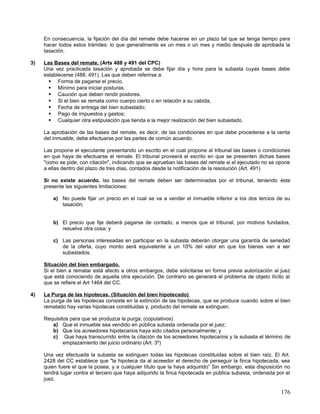 En consecuencia, la fijación del día del remate debe hacerse en un plazo tal que se tenga tiempo para
     hacer todos estos trámites: lo que generalmente es un mes o un mes y medio después de aprobada la
     tasación.

3)   Las Bases del remate. (Arts 488 y 491 del CPC)
     Una vez practicada tasación y aprobada se debe fijar día y hora para la subasta cuyas bases debe
     establecerse (488, 491). Las que deben referirse a:
        Forma de pagarse el precio.
        Mínimo para iniciar posturas.
        Caución que deben rendir postores.
        Si el bien se remata como cuerpo cierto o en relación a su cabida;
        Fecha de entrega del bien subastado;
        Pago de impuestos y gastos;
        Cualquier otra estipulación que tienda a la mejor realización del bien subastado.

     La aprobación de las bases del remate, es decir, de las condiciones en que debe procederse a la venta
     del inmueble, debe efectuarse por las partes de común acuerdo.

     Las propone el ejecutante presentando un escrito en el cual propone al tribunal las bases o condiciones
     en que haya de efectuarse el remate. El tribunal proveerá el escrito en que se presenten dichas bases
     "como se pide, con citación", indicando que se aprueban las bases del remate si el ejecutado no se opone
     a ellas dentro del plazo de tres días, contados desde la notificación de la resolución (Art. 491)

     Si no existe acuerdo, las bases del remate deben ser determinadas por el tribunal, teniendo éste
     presente las siguientes limitaciones:

         a) No puede fijar un precio en el cual se va a vender el inmueble inferior a los dos tercios de su
            tasación;


         b) El precio que fije deberá pagarse de contado, a menos que el tribunal, por motivos fundados,
            resuelva otra cosa; y

         c) Las personas interesadas en participar en la subasta deberán otorgar una garantía de seriedad
            de la oferta, cuyo monto será equivalente a un 10% del valor en que los bienes van a ser
            subastados.

     Situación del bien embargado.
     Si el bien a rematar está afecto a otros embargos, debe solicitarse en forma previa autorización al juez
     que está conociendo de aquella otra ejecución. De contrario se generará el problema de objeto ilícito al
     que se refiere el Art 1464 del CC.

4)   La Purga de las hipotecas. (Situación del bien hipotecado)
     La purga de las hipotecas consiste en la extinción de las hipotecas, que se produce cuando sobre el bien
     rematado hay varias hipotecas constituidas y, producto del remate se extinguen.

     Requisitos para que se produzca la purga; (copulativos)
        a) Que el inmueble sea vendido en pública subasta ordenada por el juez;
        b) Que los acreedores hipotecarios haya sido citados personalmente; y
        c) Que haya transcurrido entre la citación de los acreedores hipotecarios y la subasta el término de
             emplazamiento del juicio ordinario (Art. 3º)

     Una vez efectuada la subasta se extinguen todas las hipotecas constituidas sobre el bien raíz. El Art.
     2428 del CC establece que "la hipoteca da al acreedor el derecho de perseguir la finca hipotecada, sea
     quien fuere el que la posea, y a cualquier título que la haya adquirido” Sin embargo, esta disposición no
     tendrá lugar contra el tercero que haya adquirido la finca hipotecada en pública subasta, ordenada por el
     juez.

                                                                                                          176
 