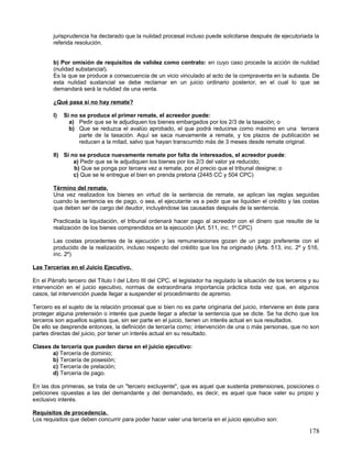 jurisprudencia ha declarado que la nulidad procesal incluso puede solicitarse después de ejecutoriada la
        referida resolución.


        b) Por omisión de requisitos de validez como contrato: en cuyo caso procede la acción de nulidad
        (nulidad substancial).
        Es la que se produce a consecuencia de un vicio vinculado al acto de la compraventa en la subasta. De
        esta nulidad sustancial se debe reclamar en un juicio ordinario posterior, en el cual lo que se
        demandará será la nulidad de una venta.

        ¿Qué pasa si no hay remate?

        I)   Si no se produce el primer remate, el acreedor puede:
               a) Pedir que se le adjudiquen los bienes embargados por los 2/3 de la tasación; o
               b) Que se reduzca el avalúo aprobado, el que podrá reducirse como máximo en una tercera
                   parte de la tasación. Aquí se saca nuevamente a remate, y los plazos de publicación se
                   reducen a la mitad, salvo que hayan transcurrido más de 3 meses desde remate original.

        II) Si no se produce nuevamente remate por falta de interesados, el acreedor puede:
                a) Pedir que se le adjudiquen los bienes por los 2/3 del valor ya reducido;
                b) Que se ponga por tercera vez a remate, por el precio que el tribunal designe; o
                c) Que se le entregue el bien en prenda pretoria (2445 CC y 504 CPC)

        Término del remate.
        Una vez realizados los bienes en virtud de la sentencia de remate, se aplican las reglas seguidas
        cuando la sentencia es de pago, o sea, el ejecutante va a pedir que se liquiden el crédito y las costas
        que deben ser de cargo del deudor, incluyéndose las causadas después de la sentencia.

        Practicada la liquidación, el tribunal ordenará hacer pago al acreedor con el dinero que resulte de la
        realización de los bienes comprendidos en la ejecución (Art. 511, inc. 1º CPC)

        Las costas procedentes de la ejecución y las remuneraciones gozan de un pago preferente con el
        producido de la realización, incluso respecto del crédito que los ha originado (Arts. 513, inc. 2º y 516,
        inc. 2º)

Las Tercerías en el Juicio Ejecutivo.

En el Párrafo tercero del Título I del Libro III del CPC, el legislador ha regulado la situación de los terceros y su
intervención en el juicio ejecutivo, normas de extraordinaria importancia práctica toda vez que, en algunos
casos, tal intervención puede llegar a suspender el procedimiento de apremio.

Tercero es el sujeto de la relación procesal que si bien no es parte originaria del juicio, interviene en éste para
proteger alguna pretensión o interés que puede llegar a afectar la sentencia que se dicte. Se ha dicho que los
terceros son aquellos sujetos que, sin ser parte en el juicio, tienen un interés actual en sus resultados.
De ello se desprende entonces, la definición de tercería como; intervención de una o más personas, que no son
partes directas del juicio, por tener un interés actual en su resultado.

Clases de tercería que pueden darse en el juicio ejecutivo:
       a) Tercería de dominio;
       b) Tercería de posesión;
       c) Tercería de prelación;
       d) Tercería de pago.

En las dos primeras, se trata de un "tercero excluyente", que es aquel que sustenta pretensiones, posiciones o
peticiones opuestas a las del demandante y del demandado, es decir, es aquel que hace valer su propio y
exclusivo interés.

Requisitos de procedencia.
Los requisitos que deben concurrir para poder hacer valer una tercería en el juicio ejecutivo son:

                                                                                                                178
 