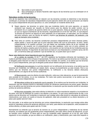 1)   Que exista un juicio ejecutivo
             2)   Que comparezca un tercero haciendo valer alguna de las tercerías que se contemplan en el
                  Art 518 del CPC.

Naturaleza Jurídica de las tercerías.
Uno de los aspectos mas controvertidos en relación con las tercerías consiste en determinar si las tercerías
constituyen un proceso de naturaleza independiente al juicio ejecutivo dentro del cual se promueven (se trataría
de un juicio independiente del juicio ejecutivo) o si, solo constituyen un incidente dentro de él.

    I)   Según algunos, las tercerías no serían más que incidentes dentro del juicio ejecutivo, un asunto
         accesorio que requiere ser resuelto en forma previa para los efectos de poder concluir con la
         tramitación de un cuaderno de apremio dentro de un juicio ejecutivo. Estos se argumentan en la forma
         en que se regula la tramitación de las tercerías, especialmente en el Art 521 del CPC, el cual dispone
         “la tercería de dominio se seguirá en ramo separado con el ejecutante y el ejecutado, por los tramites
         del juicio ordinario, pero sin escrito de replica y duplica Las tercerías de posesión, de prelación y de
         pago se tramarán como incidente.”

    II) Para otros en cambio, las tercerías constituirían procesos independientes por tener diversas partes,
        objeto pedido y causa de pedir que el juicio ejecutivo dentro del cual se promueven, es decir, serian
        independientes a la cuestión principal. Las que deben ser tramitadas dentro de él por mandato del
        legislador y de acuerdo con el procedimiento que éste establece, como son el juicio ordinario sin
        escritos de replica y duplica para la de dominio, y de acuerdo con las normas de los incidentes para las
        restantes tercerías. El argumento de esta teoría se basa en una interpretación a contrario sensu del Art
        521, en terminos tales que sostienen “que se tramiten así, no quiere decir que lo sean”

Hacer esta distinción tiene Importancia para los efectos de;
        a) La validez de mandato; El Art 7° del CPC establece las facultades ordinarias del mandatario, las
cuales le permiten actuar como si fuese el representado. Por tanto si se estima que las tercerías son incidentes,
el abogado podrá intervenir en ellas sin necesidad de otro mandato. En cambio, si se estima que las tercerías
son un juicio independiente, para que el abogado pueda actuar deberá otorgarse otro mandato.

        b) Notificación de la tercería; la cual dice relación con la notificación de los terceros, si se estima que las
tercerías son incidentes, se notificara por estado diario porque el procedimiento ya esta iniciado. Pero si se
estima que las tercerías son juicios independientes, la notificación a los terceros deberá efectuarse
personalmente o en alguna de las formas sustitutivas.

        c) Reconvención; para los efectos de esta institución, cobra aun más relevancia, ya que la reconvención
solo procede en los juicios, no en los incidentes. Por tanto solo podría reconvenirse, si se estima que las
tercerías son juicios independientes.

         d) Naturaleza jurídica de la resolución que la resuelve; Si se estima que las tercerías son incidentes, la
resolución que las resuelva tendrá la naturaleza jurídica de sentencia interlocutoria de primer grado. Mientras
que si se estima que las tercerías son juicios independientes, la resolución que las resuelva tendrá la naturaleza
jurídica de sentencia definitiva.

         e) Recursos procesales; para estos efectos la distinción no cobra importancia respecto a la procedencia
de estos, sino que se distingue en cuanto a los efectos y los plazos. Ya que como anteriormente se dijo, si se
estima que las tercerías son incidentes la resolución que recaiga sobre ellas tendrá la naturaleza de sentencia
interlocutoria y por tanto, en cuanto al recurso de apelación, este solo procederá en su efecto devolutivo y el
plazo para apelar será de 5 días.

Por otra parte, si se estima que las tercerías son juicios independientes, la resolución que recaiga sobre ellas
tendrá la naturaleza jurídica de sentencia definitiva y por tanto, para efectos de la apelación, esta procederá en
ambos efectos y el plazo para apelar será de 10 días.

Normalmente se entiende que la tercería de dominio es un juicio independiente y tratándose de las demás
tercerías, se sostiene que son igualmente juicios independientes, pero esto último carece de relevancia, ya que
se tramitan como incidente. El tema esta en que los incidentes están regulados en el Art 82, pero dicha
regulación no es completa, ya que se refiere a su notificación, plazo y interlocutoria, pero nada dice respecto a

                                                                                                                  179
 