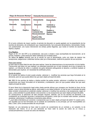 En el juicio ordinario de mayor cuantía, el período de discusión no queda agotado con la presentación de los
escritos de demanda y de contestación que, respectivamente, han evacuado demandante y demandado. Existe,
con posterioridad, una nueva intervención de ambas partes litigantes, que recibe el nombre de escritos de
réplica y duplica.

I) La Replica.
Según el Art. 311 del CPC a la contestación, sea pura o simple o vaya acompañada de reconvención, se le
provee “traslado” y esta resolución debe notificarse por el estado diario.
Se define la réplica diciendo que es el escrito en que el demandante, junto con tratar de destruir las
excepciones, alegaciones o defensas hechas valer por el demandado, reafirma la posición de sus acciones.

Plazo para replicar.
El actor tiene el plazo fatal de seis días para replicar hacer las observaciones a la reconvención si la ha habido.
Transcurrido ese plazo sin que replique, se entenderá precluido por el solo ministerio de la ley el derecho de
replicar, y el tribunal de oficio o a petición de parte declarará extinguiendo el derecho y conferirá traslado al
demandado para duplicar, sin necesidad de certificado previo.

Escrito de replica.
En el escrito de replica el actor puede ampliar, adicionar o modificar las acciones que haya formulado en la
demanda, pero sin que pueda alterar las que sean objeto principal del pleito.

Art. 312. En los escritos de réplica y dúplica podrán las partes ampliar, adicionar o modificar las acciones y
excepciones que hayan formulado en la demanda y contestación, pero sin que puedan alterar las que sean
objeto principal del pleito.

El tenor literal de la disposición legal antes citada permite afirmar que consagra una facultad en favor de las
partes, y que si dicha facultad se ejerce, está sujeta a una doble limitación, la cual es que: la actividad de parte
debe consistir únicamente en pretender ampliar, adicionar o modificar las acciones o las excepciones, según el
caso, y esta actividad no puede afectar a las acciones o a las excepciones que sean objeto principal del pleito.
En consecuencia, la aplicación de este precepto requiere, además, que en los escritos de demanda o de
contestación se contengan acciones o excepciones principales y otras que no revistan este carácter, pudiendo
ampliarse, adicionarse o modificarse únicamente estas últimas.
Y ¿qué debe entenderse por acciones o excepciones que no sean objeto principal del pleito? A nuestro juicio,
son aquellas que se han formulado con el carácter de subsidiarias a una principal, por ser incompatibles con
ésta, o bien, como consecuenciales de una principal.

Ejemplo: en una demanda se hace valer la acción de cumplimiento de un contrato y, en subsidio, la de
resolución del mismo. O si en una demanda se hace valer la acción de cobro de un mutuo y,
consecuencialmente, la acción de cobro de intereses.


                                                                                                                 18
 