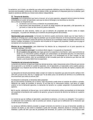 la sentencia; por lo tanto, se entiende que esta seria igualmente definitiva para los efectos de su notificación y
recursos que proceden contra ella, en todo lo anterior a ello, se atenderá a lo dispuesto para los incidentes, pero
desde la sentencia definitiva se mirará como efecto independiente.

    I) Tercería de dominio.
    Concepto: es la reclamación que hace un tercero, en un juicio ejecutivo, alegando dominio sobre los bienes
    embargados en poder del ejecutado, para que se alce el embargo y se reconozca su dominio.
    De lo anterior se desprende que;
             El derecho que se invoca, el derecho de propiedad plena.
             Este tercero será demandante y la acción se dirige respecto del ejecutado y del ejecutante, es
                 por tanto un caso se litis consorcio pasiva necesaria.

    El fundamento de esta tercería, radica en que el derecho de propiedad del tercero sobre el objeto
    embargado, no puede ser afectado por el derecho de prenda general del acreedor.

    Oportunidad para promoverla: la tercería de dominio puede promoverse desde que se haya hecho o
    trabado el embargo (aun cuando algunos plantean que se puede interponer en forma preventiva; pero se ha
    entendido que la afectación propia del dominio se produce con el embargo) hasta la entrega material de los
    bienes muebles rematados o la inscripción del inmueble en el registro de propiedad. (Hasta que se paga al
    rematante con el producto del bien).

    Efectos de su interposición: para determinar los efectos de su interposición en el juicio ejecutivo es
    necesario distinguir; (Art 523)
        En el cuaderno principal; no produce efecto alguno, ni suspende su tramitación.
        En el cuaderno de apremio; por regla general no suspende su tramitación, salvo que la tercería se
           funde en un instrumento público otorgado con anterioridad a la demanda ejecutiva. El instrumento
           debe referirse a la especie embargada, ahora bien, si lo embargado es un bien mueble, no hay
           instrumento público, pero se acompañará el del inmueble para que se presuma que ellos son del
           deudor y así el juez determine la suspensión.

    Tramitación de la tercería de dominio.
    La tercería de dominio al igual que todas las demás tercerías, debe interponerse ante el tribunal que conoce
    de la ejecución y se tramita en cuaderno separado, con el ejecutante y el ejecutado como sujetos pasivos,
    aplicándose a su respecto las normas del juicio ordinario, omitiéndose los escritos de réplica y dúplica (Art.
    521 CPC).

    La demanda de tercería de dominio debe cumplir con todos los requisitos que para tal escrito señala el Art.
    254 CPC ya que el Art. 523 inc 1º señala que "no se dará curso a la tercería de dominio si no contiene las
    enunciaciones que indica el artículo 254”.

    Al interponer la demanda, el tercerista debe presentar:
    a) Los documentos fundantes de la misma. Este documento puede tener el carácter de público o privado,
    debiendo ser capaz de acreditar el dominio. Si se trata de un instrumento público, que tiene un origen
    anterior al de la demanda ejecutiva, la demanda de tercería va a poder suspender el procedimiento de
    apremio.

    b) Un escrito, solicitando al tribunal que, con el mérito del instrumento público acompañado en la demanda
    se suspenda la tramitación del cuaderno de apremio, ya que la tercería de dominio se tramita en cuaderno
    separado.


    Lo normal es que se notifique al ejecutado y ejecutante en persona, y no solo a su abogado. Y en cuanto a
    la notificación de la sentencia, esta se practica por cedula, al igual que la notificación de la resolución que
    recibe la causa a prueba.

    La sentencia definitiva deberá proceder a acoger la tercería de dominio si es que el tercerista acredita su
    carácter de dueño ya sea sobre la totalidad o parte del inmueble, debiendo alzarse el embargo sobre la
    totalidad o parte del bien que sea de propiedad del tercerista. En cuento a los efectos que produce esta

                                                                                                               180
 