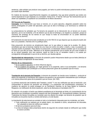 sentencia, cabe señalar que produce cosa juzgada, por tanto no podrá reivindicarse posteriormente el bien,
por existir triple identidad.

En materia de recursos; específicamente respecto a la apelación, hay que tener presente que existe una
norma especial en lo que respecta a su concesión. Indica el inc. 3º del Art. 523 que "las resoluciones que se
dicten son apelables y la apelación se concederá en el efecto devolutivo".

II) Tercería de Posesión.
Concepto: es la intervención que hace un tercero, en un juicio ejecutivo, alegando posesión sobre los
bienes embargados en poder del ejecutado, para que se alce el embargo y se reconozca su calidad de
poseedor.

La jurisprudencia ha señalado que "la tercería de posesión es la intervención de un tercero en el juicio
ejecutivo, por la vía incidental, a fin de obtener que se alce el embargo y se respete su posesión, porque al
momento del embargo de los bienes en que recayó la traba se encontraban en su poder debiendo
presumirse su dominio".

El fundamento de esta tercería esta constituido por el Art 700 CC el que dispone que se presume dueño del
bien a su poseedor, mientras otro no justifique serlo.

Esta presunción de dominio es simplemente legal, por lo que altera la carga de la prueba. En efecto,
acreditada que sea la tenencia material de una cosa con ánimo de señor o dueño, o sea, la posesión, se
reputará dueño al poseedor. Para destruir la presunción, el interesado deberá acreditar que no se presenta
el hecho en que ella se funda. "Mientras no se declare judicialmente que el dueño de una cosa mueble no
es su actual poseedor sino otra persona, aquél es ante la ley el verdadero dueño y no puede por
consiguiente embargársele lo que es de su dominio, por deudas ajenas.

Oportunidad de interposición: la tercería de posesión puede interponerse desde que se traba (efectúa) el
embargo hasta la enajenación de esos bienes.

Efectos de su interposición:
    En el cuaderno ejecutivo; no tiene influencia alguna;
    En el cuaderno de apremio; por regla general no lo suspende, salvo si se acompañan a la tercería
       antecedentes que constituyan a lo menos presunción grave de la posesión que se invoca.



Tramitación de la tercería de Posesión; la tercería de posesión se tramita como incidente y producirá el
efecto de suspender la tramitación del cuaderno de apremio si se acompañan antecedentes que constituyan
a lo menos presunción grave de la posesión que se invoca. (Art. 522)

La primera resolución del incidente será "traslado y autos" Y una vez notificada que sea la resolución, que
comprenderá la solicitud de exclusión de embargo y la suspensión del procedimiento compulsivo, el
cuaderno de apremio no podrá proseguir en su tramitación mientras no se haya fallado la incidencia.
Respecto a la notificación de dicha resolución, esta ha de efectuarse al mandatario (Art 7°)

En relación a la prueba; el hecho que deberá acreditarse por el tercerista se limita a la comprobación de los
elementos que constituyen la posesión respecto del bien embargado. (Ej. Acompañando boletas y facturas).
Tratándose de bienes inmuebles es menester para los efectos de acoger una tercería de posesión que el
inmueble se encuentre inscrito a nombre del tercero y no del deudor.

La tramitación de esta tercería se somete en todo a la tramitación dispuesta para los incidentes, por tanto;
     Toda notificación se realizara por el estado diario. (no obstante lo dicho, actualmente los tribunales
        han adoptado la tesis de notificar por cedula)
     El término probatorio será de 8 días.
     La lista de testigos debe presentarse dentro de segundo día contado desde la notificación que recibe
        la causa a prueba.


                                                                                                         181
 