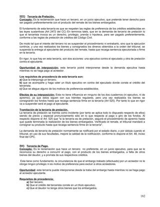 III) Tercería de Prelación.
Concepto: Es la reclamación que hace un tercero, en un juicio ejecutivo, que pretende tener derecho para
ser pagado preferentemente con el producto del remate de los bienes embargados.

El fundamento de esta tercería es que se respeten las reglas de preferencia de los créditos establecidas en
las leyes sustantivas (Art 2472 del CC) En terminos tales, que en la demanda de tercería de prelación lo
que el tercerista invoca es un derecho, privilegio, prenda o hipoteca, para ser pagado preferentemente,
conforme a las reglas de prelación de créditos del Código Civil.

De modo tal que el interés del tercero no es suspender el procedimiento ni entrabarlo, sino que la ejecución
continúe, y una vez realizados los bienes y consignados los dineros obtenidos a la orden del tribunal, se
suspenda la entrega al ejecutante del producto del remate, hasta que recaiga sentencia ejecutoriada o firme
en la tercería.

En rigor, lo que hay en esta tercería, son dos acciones: una ejecutiva contra el ejecutado y otra de prelación
contra el ejecutante.

Oportunidad de interposición: esta tercería podrá interponerse desde la demanda ejecutiva hasta
mientras no se haga pago al acreedor.

Los requisitos de procedencia de esta tercería son:
a) Que la interponga un tercero;
b) que se acompañe y haga valer un título ejecutivo en contra del ejecutado donde conste el crédito del
tercerista;
c) Que se alegue alguno de los motivos de preferencia establecidos.

Efectos de su interposición: Esta no tiene influencia en ninguno de los dos cuadernos (ni ejecutivo, ni de
apremio), ya que estos siguen con sus trámites regulares, pero una vez realizados los bienes se
consignarán los fondos hasta que recaiga sentencia firme en la tercería (Art 525). Por tanto lo que en rigor
va a suspender será el pago al ejecutante.

Tramitación de la tercería de prelación.
La tercería de prelación se tramita como incidente (por tanto se aplica todo lo dispuesto respecto de ellos)
siendo de previo y especial pronunciamiento sólo en lo que respecta al pago o giro de los fondos. Al
respecto dispone el Art. 525 que "si la tercería es de prelación, seguirá el procedimiento de apremio hasta
que quede terminada la realización de los bienes embargados. Verificado el remate, el tribunal mandará a
consignar su producto hasta que recaiga sentencia firme en la tercería".

La demanda de tercería de prelación normalmente se notificará por el estado diario, o por cédula cuando el
tribunal, en uso de sus facultades, mejore la calidad de la notificación, conforme lo dispone el Art. 48, inciso
final del CPC.


IV) Tercería de Pago.
Concepto: Es la reclamación que hace un tercero no preferente, en un juicio ejecutivo, para que se le
reconozca su derecho a concurrir al pago, con el producto de los bienes embargados, a falta de otros
bienes del deudor, y a prorrata de sus respectivos créditos.

 Esta tiene como fundamento, la circunstancia de que el embargo trabado (efectuado) por un acreedor no le
otorga ningún privilegio ni es motivo de preferencia para excluir a otros acreedores.

Oportunidad: esta tercería puede interponerse desde la traba del embargo hasta mientras no se haga pago
al acreedor ejecutante.

Requisitos de procedencia;
     a) Ser tercero;
     b) Que el crédito del tercerista conste en un título ejecutivo;
     c) Que el deudor no tenga otros bienes que los embargados;


                                                                                                            182
 