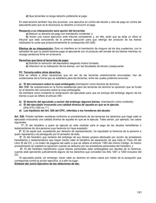 d) Que tercerista no tenga derecho preferente al pago.

    En esta tercería también hay dos acciones: una ejecutiva en contra del deudor y otra de pago en contra del
    ejecutante para que se le reconozca su derecho a concurrir al pago.

    Respecto a su interposición será opción del tercerista:
           a) Deducir su tercería de pago con tramitación incidental; o
           b) Iniciar una nueva ejecución ante tribunal competente y, en ella, pedir que se dirija un oficio al
    tribunal que está conociendo de la primera ejecución para que retenga del producto de los bienes
    realizados la cuota que proporcionalmente le corresponda (Art 528)

    Efectos de su interposición: Esta no interfiere en la tramitación de ninguno de los dos cuadernos, con la
    salvedad de que no podrá hacerse pago al ejecutante con el producto del remate de los bienes mientras no
    recaiga sentencia firme en la tercería.

    Derechos que tiene el tercerista de pago:
         a) Solicitar la remoción del depositario alegando motivo fundado;
         b) Intervenir en la realización de los bienes, con las facultades de tercero coadyuvante.

    V) Tercería sobre otros derechos.
    Esta se refiere a otras situaciones que sin ser de las tercerías anteriormente enunciadas, han de
    sustanciarse de la forma que se establece para las tercerías, entre las cuales podemos enunciar;

    a) El del comunero sobre la cosa embargada (tramitación como tercería de dominio)
    Art. 519. Se substanciará en la forma establecida para las tercerías de dominio la oposición que se funde
    en el derecho del comunero sobre la cosa embargada.
    Se tramitará como incidente la reclamación del ejecutado para que se excluya del embargo alguno de los
    bienes a que se refiere el artículo 445.

    b) El derecho del ejecutado a excluir del embargo algunos bienes. (tramitación como incidente)
    c) El del ejecutado invocando una calidad diversa de aquella en que se le ejecuta
       (Arts 519 y 520 inc 1°)
    d) Las hipótesis del Art. 520 del CPC, referidas a los herederos del deudor.

Art. 520. Podrán también ventilarse conforme al procedimiento de las tercerías los derechos que haga valer el
ejecutado invocando una calidad diversa de aquella en que se le ejecuta. Tales serían, por ejemplo, los casos
siguientes:
      1°. El del heredero a quien se ejecute en este carácter para el pago de las deudas hereditarias o
testamentarias de otra persona cuya herencia no haya aceptado;
    2°. El de aquél que, sucediendo por derecho de representación, ha repudiado la herencia de la persona a
quien representa y es perseguido por el acreedor de ésta;
     3°. El del heredero que reclame del embargo de sus bienes propios efectuado por acción de acreedores
hereditarios o testamentarios que hayan hecho valer el beneficio de separación de que trata el Título XII del
Libro III del CC, y no traten de pagarse del saldo a que se refiere el artículo 1383 del mismo Código. Al mismo
procedimiento se sujetará la oposición cuando se deduzca por los acreedores personales del heredero; y
     4°. El del heredero beneficiario cuyos bienes personales sean embargados por deudas de la herencia,
cuando esté ejerciendo judicialmente alguno de los derechos que conceden los Arts 1261 a 1263 inclusive del
CC.
     El ejecutado podrá, sin embargo, hacer valer su derecho en estos casos por medio de la excepción que
corresponda contra la acción ejecutiva, si a ello ha lugar.
Síntesis del Juicio Ejecutivo de las oblaciones de dar.




                                                                                                           183
 