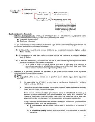 Cuaderno Ejecutivo (Principal)
    El termino de emplazamiento; constituye el termino para oponerse a la ejecución, cuyo plazo se cuenta
      desde que se ha requerido de pago al ejecutado, por tanto puede darse;
          a) Que tenga el mismo plazo.
          b) Que tenga más plazo.

       Ya que para el cómputo del plazo hay que atender al lugar donde fue requerido de pago el deudor, por
       lo que para determinar el plazo hay que distinguir;

         1) Si el deudor fue requerido en la comuna del tribunal que conoce de la ejecución; el plazo será de
              4 días hábiles.

         2) Si fue requerido de pago fuera de la comuna del tribunal que conoce de la ejecución; el plazo
              será de 8 días.

         3) Si es fuera del territorio jurisdiccional del tribunal; el plazo variara según el lugar donde se es
              requerido de pago y donde oponen excepciones.
                   Si se opone la excepción ante el tribunal exhortado; el plazo será de 4 días más el
                      aumento correspondiente a la tabla de emplazamiento, o bien de 8 días, o de 8 días
                      más la tabla de emplazamiento según corresponda al caso.

      Oposición a la ejecución; oposición del ejecutado, el que puede adoptar alguna de las siguientes
       actitudes frente al requerimiento de pago;
       a) Pagar.
       b) No pagar; Esta ultima opción, implica que el ejecutado puede adoptar alguna de las siguientes
            actitudes;

               1)   No hacer nada. (Art 472 CPC) en cuyo caso el mandamiento de ejecución y embargo
                    hará de sentencia definitiva.

               2)   Defenderse oponiendo excepciones; Solo pueden oponerse las excepciones del Art 464 y
                    deben serlo con todos los requisitos legales.

                     Si se oponen, el tribunal deberá pronunciarse sobre la admisibilidad de estas, y si
                     estimase que son inadmisibles citará inmediatamente a las partes a oír sentencia. Por
                     otra parte, si estimase que son admisibles dará traslado de ellas al ejecutante por 4 días,
                     plazo que tendrá el ejecutante para pronunciarse sobre las excepciones opuestas.

                     Luego, el tribunal deberá examinar si existen o no hechos sustanciales y controvertidos
                     que requieran prueba, de lo que puede resultar;
                        a) Si estima que no los hay; citará a las partes a oír sentencia, en un plazo de 10
                            días.

                         b) Si estima que los hay; recibirá la causa a prueba, cuya resolución se notificará
                            por cedula.

                                                                                                            184
 