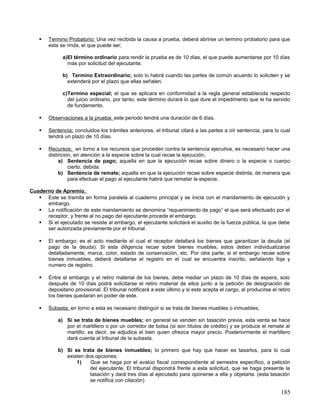    Termino Probatorio; Una vez recibida la causa a prueba, deberá abrirse un termino probatorio para que
        esta se rinda, el que puede ser;

              a)El término ordinario para rendir la prueba es de 10 días, el que puede aumentarse por 10 días
                más por solicitud del ejecutante.

              b) Termino Extraordinario; solo lo habrá cuando las partes de común acuerdo lo soliciten y se
                extenderá por el plazo que ellas señalen.

              c)Termino especial; el que se aplicara en conformidad a la regla general establecida respecto
                del juicio ordinario, por tanto, este término durará lo que dure el impedimento que le ha servido
                de fundamento.

       Observaciones a la prueba; este periodo tendrá una duración de 6 días.

       Sentencia; concluidos los trámites anteriores, el tribunal citará a las partes a oír sentencia, para lo cual
        tendrá un plazo de 10 días.

       Recursos; en torno a los recursos que proceden contra la sentencia ejecutiva, es necesario hacer una
        distinción, en atención a la especie sobre la cual recae la ejecución;
             a) Sentencia de pago; aquella en que la ejecución recae sobre dinero o la especie o cuerpo
                 cierto, debida.
             b) Sentencia de remate; aquella en que la ejecución recae sobre especie distinta, de manera que
                 para efectuar el pago al ejecutante habrá que rematar la especie.

Cuaderno de Apremio.
    Este se tramita en forma paralela al cuaderno principal y se inicia con el mandamiento de ejecución y
      embargo.
    La notificación de este mandamiento se denomina “requerimiento de pago” el que será efectuado por el
      receptor, y frente al no pago del ejecutante procede el embargo.
    Si el ejecutado se resiste al embargo, el ejecutante solicitará el auxilio de la fuerza pública, la que debe
      ser autorizada previamente por el tribunal.

       El embargo; es el acto mediante el cual el receptor detallará los bienes que garantizan la deuda (el
        pago de la deuda). Si esta diligencia recae sobre bienes muebles, estos deben individualizarse
        detalladamente, marca, color, estado de conservación, etc. Por otra parte, si el embargo recae sobre
        bienes inmuebles, deberá detallarse el registro en el cual se encuentra inscrito, señalando foja y
        numero de registro.

       Entre el embargo y el retiro material de los bienes, debe mediar un plazo de 10 días de espera, solo
        después de 10 días podrá solicitarse el retiro material de ellos junto a la petición de designación de
        depositario provisional. El tribunal notificará a este último y si este acepta el cargo, al producirse el retiro
        los bienes quedaran en poder de este.

       Subasta; en torno a esta es necesario distinguir si se trata de bienes muebles o inmuebles;

            a) Si se trata de bienes muebles; en general se venden sin tasación previa, esta venta se hace
               por el martillero o por un corredor de bolsa (si son títulos de crédito) y se produce el remate al
               martillo, es decir, se adjudica el bien quien ofrezca mayor precio. Posteriormente el martillero
               dará cuenta al tribunal de la subasta.

            b) Si se trata de bienes inmuebles; lo primero que hay que hacer es tasarlos, para lo cual
               existen dos opciones;
                   1)    Que se haga por el avalúo fiscal correspondiente al semestre específico, a petición
                         del ejecutante. El tribunal dispondrá frente a esta solicitud, que se haga presente la
                         tasación y dará tres días al ejecutado para oponerse a ella y objetarla. (esta tasación
                         se notifica con citación)

                                                                                                                   185
 