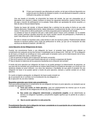 2)    O bien que la tasación sea efectuada por peritos, en tal caso el tribunal dispondrá una
                          audiencia para los efectos de designar al perito, el cual efectuará la tasación y esta se
                          notificará a las partes con citación.

        Una vez tasado el inmueble; se propondrán las bases del remate, las que son propuestas por el
        ejecutante (con citación) y deben contener al menos los siguientes elementos; postura minima, forma
        de pago y caución de participación en la subasta. Estas deben ser aprobadas de común acuerdo y a
        falta de este el tribunal deberá fijarlas.

        Fijadas las bases del remate, el tribunal deberá fijar a solicitud de las partes la fecha en que este
        deberá efectuarse. Establecida la fecha, deben efectuarse 4 publicaciones de ella, con un plazo de a lo
        menos 15 días entre la última publicación y la fecha propuesta para la realización del remate.
        La subasta se hace en presencia del juez y este podrá actuar incluso como vendedor. En la subasta
        solo pueden participar aquellas personas que hayan rendido caución de participación y finalmente es
        quien más ofrece por el bien inmueble, el que se lo adjudica.

        De todo lo obrado se levantara acta y esta tendrá el valor de escritura publica. Posteriormente deberá
        hacerse la escritura pública como modo de perfeccionar la venta, ya que con la inscripción de esta
        escritura se efectúa la tradición. (Art 686 CC)

Juicio Ejecutivo de las Obligaciones de hacer.

Cuando nos encontramos frente a una obligación de hacer, el acreedor tiene derecho para obtener su
cumplimiento de cualquiera de las tres formas o modalidades que le otorga el Art. 1553 del CC "Si la obligación
es de hacer y el deudor se constituye en mora, podrá pedir el acreedor, junto con la indemnización de la mora,
cualquiera de estas tres cosas, a elección suya:
1º Que se apremie al deudor para la ejecución del hecho convenido;
2ª Que se le autorice a él mismo para hacerlo ejecutar por un tercero a expensas del deudor;
3ª Que el deudor le indemnice de los perjuicios resultantes de la infracción del contrato".

A través del juicio ejecutivo por obligación de hacer no se puede perseguir la indemnización de perjuicios, ya
que para ello es menester que previamente se hubiera determinado la procedencia del pago y su monto por una
sentencia dictada en juicio ordinario. Los otros dos derechos o facultades de que goza el acreedor de una
obligación de hacer si se pueden ejercer a través de juicio ejecutivo, siempre y cuando consten en un título
ejecutivo.

En cuanto al objetivo perseguido, la obligación de hacer puede consistir en:
a). la suscripción de un contrato o en la constitución de una obligación, o
b). la ejecución de una obra material.

Requisitos generales para iniciar este procedimiento.
Para que pueda perseguirse el cumplimiento de una obligación de hacer en juicio ejecutivo, es necesario que se
cumplan los siguientes requisitos:
            a) Tiene que existir un titulo ejecutivo. (que son prácticamente los mismos que en el juicio
                ejecutivo de las obligaciones de dar) (Ej. Escritura publica)

            b) Que exista una obligación determinada y actualmente exigible; al ser determinada se
               asimila a la obligación liquidable y actualmente exigible significa que no pende de un plazo o
               condición.

            c)   Que la acción ejecutiva no este prescrita.


Procedimiento Ejecutivo de la obligación de hacer consistente en la suscripción de un instrumento o en
la constitución de una obligación.




                                                                                                               186
 