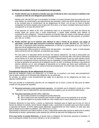 Actitudes del acrededor frente al incumplimiento del ejecutado.

    a) Puede solicitar que se apremie al deudor para que él efectúe la obra, sea porque le satisface más
       o porque se trata de una obligación personalísima.

        Señala el Art. 542 del CPC que "si el acreedor no puede o no quiere hacerse cargo de la ejecución de la
        obra debida, de conformidad a las disposiciones que preceden, podrá usar de los demás recursos que
        la ley concede para el cumplimiento de las obligaciones de hacer, con tal que no haya el deudor
        consignado los fondos exigidos para la ejecución de la obra, ni se hayan rematado bienes para hacer la
        consignación en el caso del artículo 541"

        A los apremios se refiere el Art. 543, consistiendo éstos en la imposición por parte del tribunal de
        arresto hasta por quince días o multa proporcional, y repetir estas medidas para obtener el
        cumplimiento de la obligación. "Cesará el apremio si el deudor paga las multas y rinde además caución
        suficiente, a juicio del tribunal, para asegurar la indemnización completa de todo perjuicio al acreedor"
        (Art. 543, inc. 2 CPC).

    b) Puede solicitar que se le autorice para efectuar la obra a través de un tercero, con cargo al
       ejecutado, cuando éste deje transcurrir el término indicado en el Art. 533 Nº2 (Art. 536 CPC) En
       este caso, el ejecutante debe presentar debidamente, al tribunal un presupuesto de lo que importa la
       ejecución de las obligaciones que reclama.
       Este presupuesto debe ponerse en conocimiento del ejecutado – con citación- , quien, si nada expresa
       dentro del tercero día de notificado, se entenderá que acepta.

        Por otra parte si el ejecutado dentro de tercero día deduce objeciones, "se hará el presupuesto por
        medio de peritos, procediéndose en la forma que establecen los artículos 486 y 487 para la estimación
        de los bienes en el caso del remate". (Art. 537 CPC). Posteriormente el juez es quien decide cuando
        tendrá que consignarse el dinero (resolución que es inapelable) y el ejecutado deberá consignarlo, si no
        lo hace se aplicaran los apremios de la obligación de dar; es decir; el embargo de bienes y ese producto
        (dinero) obtenido con el, será entregado al ejecutante en la medida que estos sean justificados, es
        decir, el ejecutante deberá rendir cuenta al final del procedimiento. Si la obra sale más costosa podrá
        solicitar nuevos dineros.

Procedimiento Ejecutivo de las obligaciones de no hacer.
Este tipo de obligación implica una abstención, un no hacer (ej; no construir) y por tanto, este procedimiento
solo se aplica cuando se ha infringido esta obligación (ej; se construye).
En principio, se aplican a este procedimiento las reglas de la ejecución de las obligaciones de hacer, con
algunas modificaciones.

Para que proceda el cumplimiento ejecutivo de una obligación de no hacer a través de este juicio se deben
cumplir con dos grupos de requisitos;

    1) Requisitos generales a todo procedimiento ejecutivo ; es menester que la obligación conste en un título
        ejecutivo, que no esté prescrita, que sea actualmente exigible y que se encuentre determinada.

    2) Requisitos especiales (Art 531 CPC+ 1555 CC);
          a) Que la obra (contraria a la obligación) pueda destruirse.
          b) Que la destrucción sea necesaria para cumplir el objeto que se tuvo presente en el contrato.
          c) Que ese objeto no se pueda cumplir por otros medios que no sea la destrucción de la cosa.

Pudiendo destruirse la cosa hecha, y siendo su destrucción necesaria para el objeto que se tuvo en mira al
tiempo de celebrar el contrato, será el deudor obligado a ella, o autorizado el acreedor para que la lleve a efecto
a expensas del deudor. Si dicho objeto puede obtenerse cumplidamente por otros medios, en este caso será
oído el deudor que se allane a prestarlo". (Art 1555 incs 2 y 3 CC).
Ejecutoriada la resolución que ordena destruir la obra, el ejecutante puede optar porque la destrucción la realice
directamente el deudor, aplicándose a este respecto las normas de ejecución de obligaciones de hacer.

Si la cosa hecha no puede destruirse, el deudor tiene la obligación de indemnizar perjuicios al acreedor, lo
que se perseguirá a través de un juicio ordinario y no de uno ejecutivo.

                                                                                                               188
 
