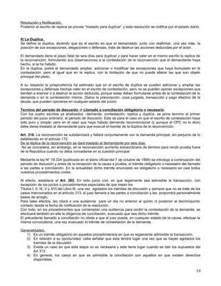 Resolución y Notificación.
Posterior al escrito de replica se provee “traslado para duplicar” y esta resolución se notifica por el estado diario.


II) La Duplica.
Se define la duplica, diciendo que es el escrito en que el demandado, junto con reafirmar, una vez más, la
posición de sus excepciones, alegaciones o defensas, trata de destruir las acciones deducidas por el actor.

El demandado tiene el plazo fatal de seis días para duplicar y para hacer valer en el mismo escrito la replica de
la reconvención, formulando sus observaciones a la contestación de la reconvención que el demandante haya
hecho, si la ha habido.
En la duplica, podrá el demandado ampliar, adicionar o modificar las excepciones que haya formulado en la
contestación, pero al igual que en la replica, con la limitación de que no puede alterar las que son objeto
principal del pleito.

A su respecto la jurisprudencia ha estimado que en el escrito de duplica se pueden adicionar y ampliar las
excepciones y defensas hechas valer en el escrito de contestación, pero no se pueden oponer excepciones que
tiendan a enervar o a destruir la acción deducida, porque estas deben formularse antes de la contestación de la
demanda o en la contestación misma. (Salvo la prescripción, cosa juzgada, transacción y pago efectivo de la
deuda, que pueden oponerse en cualquier estado del juicio)

Termino del periodo de discusión -> Llamado a conciliación obligatorio o necesario.
Con los cuatro escritos ya analizados –demanda, contestación, replica y duplica- se pone termino al primer
periodo del juicio ordinario, el periodo de discusión. Esto es para el caso en que el escrito de contestación haya
sido puro y simple; pero en el caso que haya habido demanda reconvencional (y aunque el CPC no lo dice)
debe darse traslado al demandante para que evacué el tramite de la duplica de la reconvención.

Art. 316. La reconvención se substanciará y fallará conjuntamente con la demanda principal, sin perjuicio de lo
establecido en el artículo 172.
De la réplica de la reconvención se dará traslado al demandante por seis días.
 No se concederá, sin embargo, en la reconvención aumento extraordinario de término para rendir prueba fuera
de la República cuando no deba concederse en la cuestión principal.

Mediante la ley N° 19.334 (publicada en el diario oficial del 7 de octubre de 1994) se introdujo a continuación del
periodo de discusión y antes de la recepción de la causa a prueba, el trámite obligatorio o necesario del llamado
a las partes a conciliación. En la actualidad dicho trámite enunciado es obligatorio o necesario en casi todos
nuestros procedimientos civiles.

Al efecto, establece el Art. 262. En todo juicio civil, en que legalmente sea admisible la transacción, con
excepción de los juicios o procedimientos especiales de que tratan los
Títulos I, II, III, V y XVI del Libro III, una vez agotados los trámites de discusión y siempre que no se trate de los
casos mencionados en el artículo 313, el juez llamará a las partes a conciliación y les propondrá personalmente
bases de arreglo.
Para tales efectos, las citará a una audiencia para un día no anterior al quinto ni posterior al decimoquinto
contado desde la fecha de notificación de la resolución.
Con todo, en los procedimientos que contemplan una audiencia para recibir la contestación de la demanda, se
efectuará también en ella la diligencia de conciliación, evacuado que sea dicho trámite.
El precedente llamado a conciliación no obsta a que el juez pueda, en cualquier estado de la causa, efectuar la
misma convocatoria, una vez evacuado el trámite de contestación de la demanda.

Generalidades.
   1) Es un trámite obligatorio en aquellos procedimientos en que es legalmente admisible la transacción.
   2) En relación a su oportunidad, cabe señalar que esta tendrá lugar una vez que se hayan agotados los
       tramites de la discusión.
   3) Existe un caso en que esta etapa no es necesaria y este tiene lugar cuando se dan los supuestos del
       Art 313.
   4) En general, los casos en que es admisible la conciliación son aquellos en que existen derechos
       disponibles.


                                                                                                                   19
 