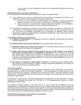 que los jueces de oficio dispondrán la practica de las diligencias informativas que estimen
                  conducentes.

III) Naturaleza jurídica de los actos no contenciosos.
En torno a determinar la naturaleza jurídica de estos actos existen dos planteamientos;

    I)   Suele señalarse a los actos no contenciosos como aquellos que corresponden al ejercicio de la
         “jurisdicción voluntaria” Sin embargo ello es erróneo por dos motivos;
               Porque al no existir contienda no existirá ejercicio de “jurisdicción”, ya que este concepto
                  supone la solución de una controversia y en estos actos no se juzgara controversia alguna.
               Porque no concurre “voluntariamente” al tribunal deduciendo la gestión, sino que obligado a
                  ello para efectos de cumplir con ciertos requisitos impuestos por ley.

    II) Actualmente la jurisprudencia y la doctrina se encuentran acordes en el sentido de que los actos no
        contenciosos no constituyen ejercicio de jurisdicción, es decir, que no son actos jurisdiccionales, sino
        que, son actos de naturaleza administrativa cuyo conocimiento el legislador estimó prudente
        encomendar a organismos independientes e imparciales, entendiéndose que la intervención del Juez
        ofrece una garantía de fiscalización.

IV) Finalidades de estos actos no contenciosos.
    a) Proteger las incapacidades. Ej. la designación de tutores y curadores, autorizaciones para enajenar,
        inventarios solemnes, etc.

    b) Declarar solemne ciertos actos o derechos. Ej. La posesión efectiva de la herencia.

    c) Autentificar ciertos actos o situaciones jurídicas. Ej. El inventario solemne cuando se solicita para
       invocar el beneficio de inventario o de separación.

    d) Probar ciertos hechos respecto de toda persona. (ya que si fuese respecto a una persona
       determinada se tramitara como un procedimiento contencioso) Ej. En muchos casos la ley exige
       para otorgar algún beneficio que se acredite la procedencia del mismo; cuando se carece de
       documentos al efecto, puede recurrir por ejemplo, a las informaciones para perpetua memoria, las que
       consisten en declaraciones de testigos recibidas por un tribunal con ciertas formalidades, pero sin que
       exista un proceso contradictorio.

    e) Dar certeza a los derechos y evitar fraudes a terceros. Ej. En algunos casos el legislador busca
       evitar fraudes en contra de terceros mediante maniobras fraudulentas estableciendo, por ejemplo, la
       exigencia de confección de inventario solemne.

V) Tribunal Competente.
Por regla general, el conocimiento de estos asuntos corresponde al juez del domicilio del interesado.
Excepcionalmente se señala otros tribunales competentes, como la designación del curador ad-litem en que
conoce el mismo juez que sustancia el proceso en el cual actuará el curador; la posesión efectiva que debe
solicitarse ante el juez correspondiente al último domicilio del causante, y así debe verse para cada acto que
tenga alguna regla especial.

Por otra parte, en estos asuntos no procede la prórroga de la competencia, ni el fuero personal ni la cuantía,
conforme a lo que señalan los artículos 182, 133 inciso 2º y 115, respectivamente el primero y el último
interpretados a contrario sensu.

Sin embargo en aquellos lugares en que exista más de un juez de letras con competencia en lo civil
corresponderá el conocimiento del asunto al que esté de turno. Debe tenerse presente que en ciudades de
asiento de Corte de Apelaciones, no obstante seguir vigente la norma que otorga competencia al juzgado de
turno, debe procederse a la distribución que en este tipo de causas es dirigida. Además, cabe hacer presente
que en estos actos la incompetencia debe ser declarada de oficio por el juez.

VI) Procedimiento aplicable a los actos judiciales no contenciosos.
En este punto resulta necesario distinguir;


                                                                                                            190
 