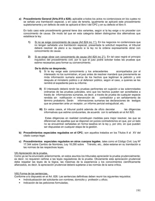 a) Procedimiento General (Arts.818 a 828); aplicable a todos los actos no contenciosos en los cuales no
       se señala una tramitación especial, y en caso de tenerla, igualmente se aplicará este procedimiento
       supletoriamente y en defecto de este se aplicará el libro I del CPC y en su defecto el libro II.

        En todo caso este procedimiento general tiene dos variantes, según si la ley exige o no proceder con
        conocimiento de causa. De modo tal que en esta categoría deben distinguirse dos alternativas que
        establece la ley:

            1)    Si no se exige conocimiento de causa (Art 824 inc 1°); En los negocios no contenciosos que
                  no tengan señalada una tramitación especial, presentada la solicitud respectiva, el tribunal
                  deberá resolver de plano a su respecto si la ley no le ordena expresamente obrar con
                  conocimiento de causa.

            2)    Si se exige obrar con conocimiento de causa (Art 824 inc 2°); En tal caso regirá el principio
                  inquisitivo del procedimiento civil, por lo que el juez podrá solicitar todas las pruebas que
                  estime necesarias para formar su convencimiento.

                  De lo dicho se desprende;
                      I) Si la ley exige este conocimiento y los antecedentes            acompañados por el
                          interesado no los suministran, el juez antes de resolver mandará que previamente se
                          rinda información sumaria acerca de los hechos que legitiman la petición y oirá
                          después al ministerio público o al defensor público, según el caso, a quienes se les
                          remitirá el expediente para su informe.

                      II) El interesado deberá rendir las pruebas pertinentes sin sujeción a las solemnidades
                          ordinarias de las pruebas judiciales, sino que los hechos pueden ser acreditados a
                          través de informaciones sumarias, es decir, a través de prueba de cualquier especie
                          rendida sin notificación ni intervención de      contradictor y sin señalamiento de
                          término probatorio. Serán     informaciones sumarias las declaraciones de testigos
                          que se presenten ante un receptor, un informe pericial extrajudicial, etc.

                      III) En estos casos, el tribunal podrá además de oficio decretar         las diligencias
                           informativas que estime conducentes, de acuerdo con lo señalado en el Art 820.

                           Estas diligencias en realidad constituyen medidas para mejor resolver, las que se
                          diferencian de aquellas que se disponen en juicios contradictorios en que, por un lado
                          no se encuentran señaladas en forma taxativa en la ley y, por otro, en que pueden
                          ser dispuestas en cualquier etapa de la gestión.

    b) Procedimientos especiales regulados en el CPC; son aquellos tratados en los Títulos II al XV del
       citado cuerpo legal.

    c) Procedimientos especiales regulados en otros cuerpos legales, tales como el Código Civil, Ley Nº
       17.344 sobre Cambio de Nombres, Ley 18.290 sobre Tránsito, etc., debe estarse en su tramitación a
       las normas de las respectivas leyes.

VII) Apreciación de la prueba.
Como ya se ha enunciado anteriormente, en estos asuntos los tribunales apreciarán la prueba prudencialmente;
es decir, no requieren ceñirse a las leyes reguladoras de la prueba. Obviamente esta apreciación prudencial
debe respetar las leyes de la lógica, las máximas de la experiencia y los conocimientos científicamente
afianzados, es decir, la apreciación prudencial deberá sujetarse a las normas de la sana crítica.


VIII) Forma de las sentencias.
Conforme a lo dispuesto en el Art. 826: Las sentencias definitivas deben reunir los siguientes requisitos:
      Individualización del solicitante con nombres, domicilio y profesión u oficio;
      Indicación de las peticiones formuladas;


                                                                                                             191
 