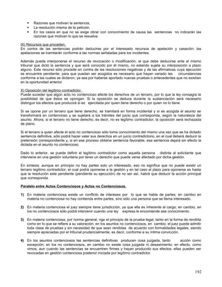    Razones que motivan la sentencia;
       La resolución misma de la petición.
       En los casos en que no se exige obrar con conocimiento de causa las sentencias no indicarán las
        razones que motivan lo que se resuelve.

IX) Recursos que proceden.
En contra de las sentencias podrán deducirse por el interesado recursos de apelación y casación; las
apelaciones se tramitarán conforme a las normas señaladas para los incidentes.

Además puede interponerse el recurso de revocación o modificación, el que debe deducirse ante el mismo
tribunal que dictó la sentencia y que será conocido por él mismo, no estando sujeta su interposición a plazo
alguno. Este recurso sólo procede en contra de las resoluciones negativas y de las afirmativas cuya ejecución
se encuentre pendiente; para que puedan ser acogidos es necesario que hayan variado las         circunstancias
conforme a las cuales se dictaron, ya sea por haberse aportado nuevas pruebas o antecedentes que no existían
en la oportunidad anterior.

X) Oposición del legítimo contradictor.
Puede suceder que algún acto no contencioso afecte los derechos de un tercero, por lo que la ley consagra la
posibilidad de que éstos se opongan. Si la oposición se deduce durante la sustanciación será necesario
distinguir los efectos que producirá si es ejercitada por quien tiene derecho o por quien no lo tiene.

Si se opone por un tercero que tiene derecho, se tramitará en forma incidental y si es acogida el asunto se
transformará en contencioso y se sujetará a los trámites del juicio que corresponda, según la naturaleza del
asunto. Ahora, si el tercero no tiene derecho, es decir, no es legítimo contradictor, la oposición será rechazada
de plano.

Si el tercero a quien afecte el acto no contencioso sólo toma conocimiento del mismo una vez que se ha dictado
sentencia definitiva, sólo podrá hacer valer sus derechos en un juicio contradictorio, en el cual deberá deducir la
pretensión correspondiente y, si en ese proceso obtiene sentencia favorable, esa sentencia dejará sin efecto la
dictada en el asunto no contencioso.

Dado lo anterior, se puede definir el legítimo contradictor como aquella persona distinta al solicitante que
interviene en una gestión voluntaria por tener un derecho que puede verse afectado por dicha gestión.

En síntesis; aunque en principio no hay partes solo un interesado, eso no significa que no puede existir un
tercero legitimo contradictor, el cual podrá oponerse a la gestión y en tal caso el plazo para oponerse es hasta
que la resolución este pendiente (pendiente su ejecución) de no ser así, habrá que deducir la acción principal
que corresponda.

Paralelo entre Actos Contenciosos y Actos no Contenciosos.

1) En materia contenciosa existe un conflicto de intereses por lo que se habla de partes; en cambio en
   materia no contenciosa no hay contienda entre partes, sino sólo una persona que se llama interesado.

2) En materia contenciosa el juez siempre tiene jurisdicción, ya que ella es inherente al cargo; en cambio, en
   los no contenciosos sólo podrá intervenir cuando una ley expresa le encomiende ese conocimiento.

3) En materia contenciosa, por norma general, rige el principio de la prueba legal, tanto en la forma de rendirla
   como en lo que se refiere a su valoración; en los asuntos no contenciosos, en cambio, el juez puede admitir
   toda clase de pruebas y sin necesidad de que sean rendidas de acuerdo con formalidades legales, siendo
   siempre apreciadas por el tribunal prudencialmente, es decir, conforme a su íntima convicción.

4) En los asuntos contenciosos las sentencias definitivas producen cosa juzgada, tanto      acción como
   excepción; en los no contenciosos, en cambio no existe cosa juzgada ni desasimiento; en efecto, como
   vimos, aun cuando las sentencias se encuentren firmes y hayan producido sus efectos, ellas pueden ser
   revocadas en gestión contenciosa posterior iniciada por legítimo contradictor.




                                                                                                               192
 